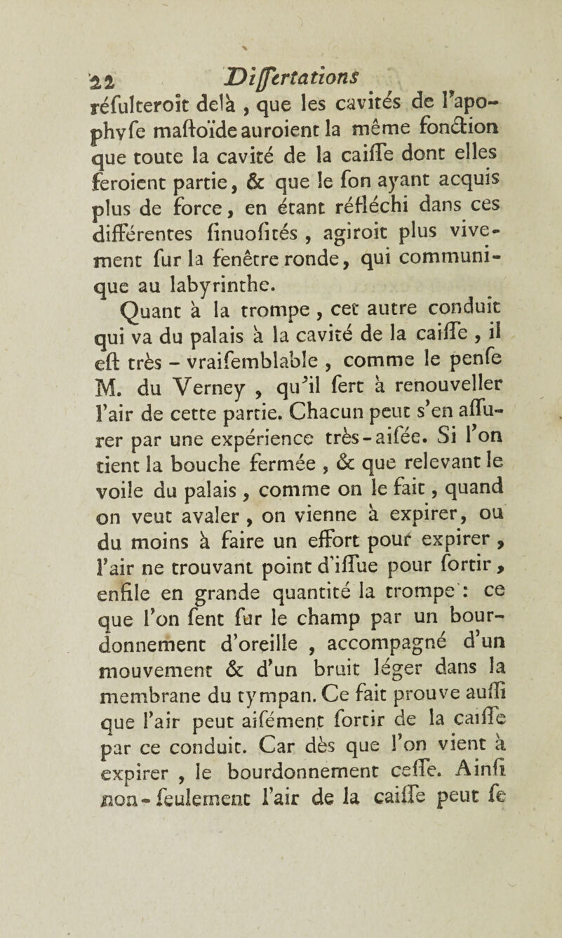 réfulteroït delà , que les cavités de Tapo- phyfe maftoïdeauroient la même fonéfion que toute la cavité de la caiiTe dont elles feroient partie, & que le fon ayant acquis plus de force, en étant réfléchi dans ces differentes finuofités , agiroit plus vive¬ ment fur la fenêtre ronde, qui communi¬ que au labyrinthe. Quant à la trompe , cet autre conduit qui va du palais à la cavité de la caiffe , il eft très - vraifemblable , comme le penfe M. du Verney , qifil fert à renouveller Fair de cette partie. Chacun peut s'en aiïii- rer par une expérience très-aifée. Si 1 on tient la bouche fermée , & que relevant le voile du palais , comme on le fait, quand on veut avaler , on vienne à expirer, ou du moins à faire un effort pouf expirer , l'air ne trouvant point diffue pour fortir , enfile en grande quantité la trompe : ce que l'on fent fur le champ par un bour¬ donnement d’oreille , accompagné d'un mouvement & d'un bruit léger dans la membrane du tympan. Ce fait prouve auffi que l'air peut aifément fortir de la caiffe par ce conduit. Car dès que l'on vient a expirer , le bourdonnement ceffe. Ainfî non-feulement l’air de la cailfe peut fe