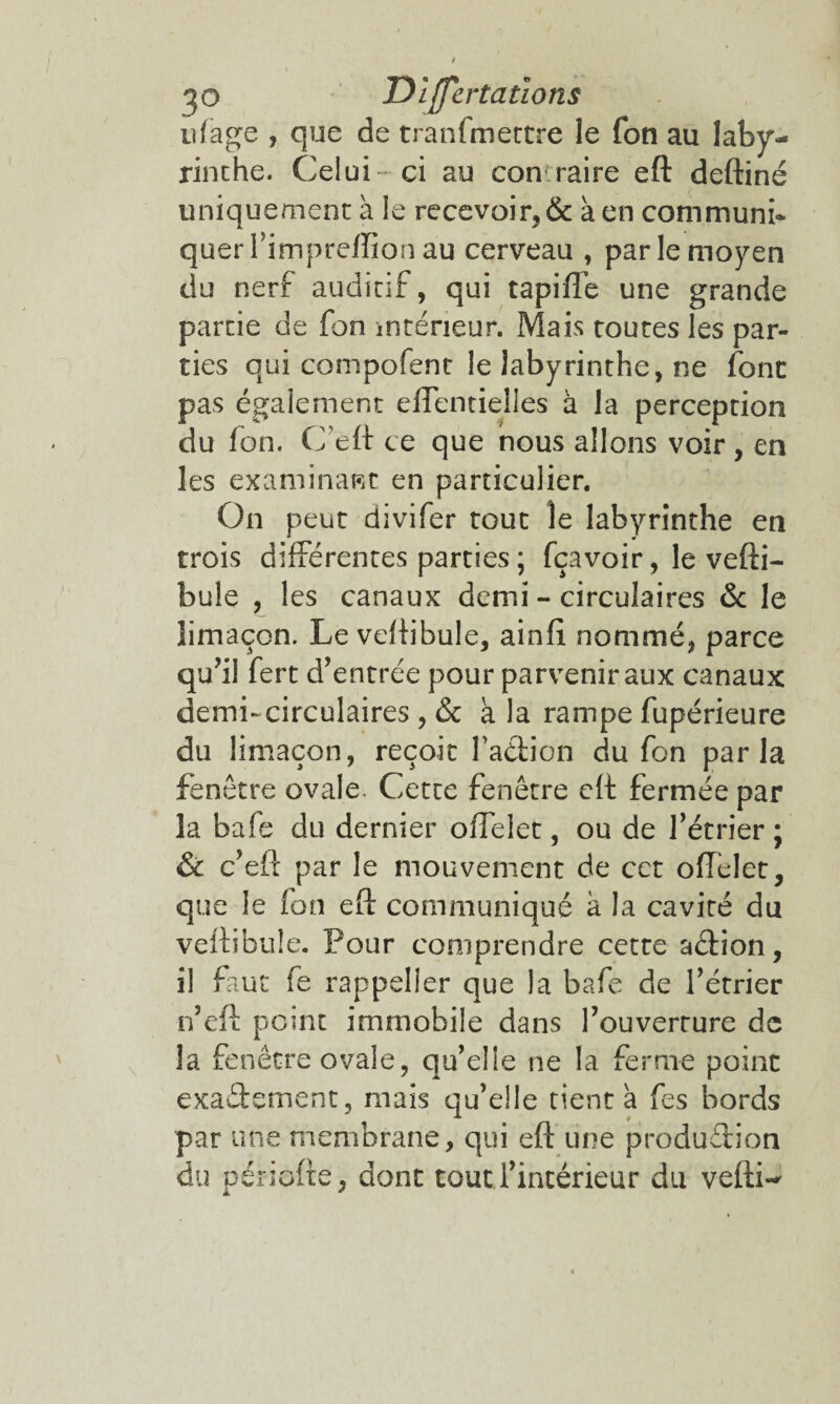 ^ O Differtations u(âge , que de tranfmectre le fon au laby¬ rinthe. Celui- ci au con raire eft deftiné uniquement à le recevoir, & k en communi¬ quer l’impreffion au cerveau , par le moyen du nerf auditif, qui tapiffe une grande partie de fon intérieur. Mais routes les par¬ ties qui compofent le labyrinthe, ne font pas également effentielles à la perception du Ion, C eft ce que nous allons voir , en les examinant en particulier. On peut divifer tout le labyrinthe en trois différentes parties ; fçavoir, le vefti- bule , les canaux demi - circulaires & le limaçon. Le veftibule, ainfi nommé, parce qu’il fert d’entrée pour parvenir aux canaux demi-circulaires, & k la rampe fupérieure du limaçon, reçoit l'action du fon parla fenêtre ovale. Cette fenêtre eft fermée par la bafe du dernier offelet, ou de l’étrier ; & c’eft par le mouvement de cet offelet, que le fon eft communiqué k la cavité du veftibule. Pour comprendre cette aCtion, il faut fe rappeller que la bafe de l’étrier n’eft point immobile dans l’ouverture de la fenêtre ovale, qu’elle ne la ferme point exactement, mais qu’elle tient k fes bords par une membrane, qui eft une production du période, dont tout l’intérieur du vefti-