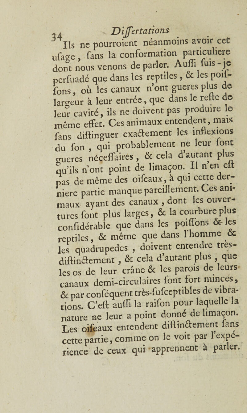 Ils ne pourroient néanmoins avoir ccC ufacre, fans la conformation particulière dont nous venons de parler. Aufli fuis- je perfuadé que dans les reptiles, & les poil- fons, où les canaux n’ont gueres plus de largeur à leur entrée, que dans le relie de leur cavité, ils ne doivent pas produire le même effet. Ces animaux entendent, mais fans diftinguer exactement les inflexions du fon , qui probablement ne leur ionc gueres néceffaires , & cela d’autant plus qu’ils n’ont point de limaçon. Il n en elt pas de même des oifeaux, à qui cette der¬ nière partie manque pareillement. Ces ani¬ maux ayant des canaux , dont les ouver¬ tures font plus larges, & la courbure plus confidérabie que dans les poiffons & les reptiles, & même que dans l’homme cc le« quadrupèdes , doivent entendre tr s- diftinéiement , & cela d’autant plus que les os de leur crâne & les parois de leurs canaux demi-circulaires (ont fort minces, & par conféquent très-fufceptibles de vibra¬ tions. C’eft aufli la raifon pour laquelle la nature ne leur a point donné de limaçon. Les oifeaux entendent diliinéiement (ans cette partie, comme on le voit par l’expé¬ rience de ceux qui-apprennent à parler.