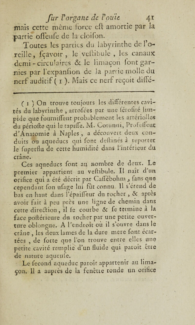 mais cette même force efi amortie par la partie ofleufe de la cloifon. Toutes les parties du labyrinthe de l’o¬ reille, fç avoir , le veffibule , les canaux demi-circulaires & le limaçon font gar¬ nies par l expanfion de la partie molle, du nerf auditif ( 1 ). Mais ce nerf reçoit diffé- ( 1 ) On trouve toujours les différentes cavi¬ tés du labyrinthe , arrofées par une férofité lim¬ pide que fourniflent probablement lc-s artériolles du période qui le rapide. M. Cotunni, Profe(feue d'Anatomie à Naples , a découvert deux con¬ duits ou aqueducs qui font deftinés 2 reporter le fuperflu de cette humidité dans l'intérieur du crâne. Ces aqueducs font au nombre de deux. Le premier appartient au veftibtde. Il nair d un orifice qui a été décrit par Cadeoohmfans que cependant fon ufage lui fut connu 11 s erend de bas en haut dans l’épaifieur du rocher , ôc apres avoir fait à peu près une ligne de chemin dans cette direction, il le courbe &i fe termine a la face poftérieure du rocher par une petite ouver¬ ture oblongue. A l’endroit ou il s ouvre dans le crâne , les deux lames de la dure mere font écar¬ tées , de forte que l’on trouve entre elles une petite cavité remplie d’un fluide qui paroit etre de nature aqueufe. Le fécond aqueduc paraît appartenir au lima¬ çon. Il a auprès de la fenêtre ronde un orifice