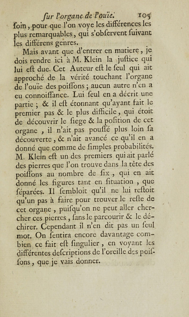 foin 5 pour que l’on voye les différences les plus remarquables, qui s’obfervent fuivanc les différens genres. Mais avant que d’entrer en matière, je dois rendre ici à M. Klein la quftice qui lui eft due. Cet Auteur eft le feul qui ait approché de la vérité touchant l’organe de 1’ ouïe des poilTons ; aucun autre n’en a eu connoiffance. Lui feul en a décrie une partie ; & il eft étonnant qu’ayant fait le premier pas & le plus difficile, qui étoit de découvrir le fiege & la pofition de cet organe , il n’ait pas pouffé plus loin fa découverte , & n'ait avance ce qu il en a donné que comme de fimples probabilités. M. Klein eft un des premiers qui ait parlé des pierres que l’on trouve dans la tete des poiffons au nombre de fix , qui en ait donné les figures tant en fituation , que féparées. Il fembloit qu’il ne lui reftoit qu’un pas à faire pour trouver le refte de cet organe , puifqu’on ne peut aller cher¬ cher ces pierres , fans le parcourir & le dé¬ chirer. Cependant il n’en dit pas un feul mot. On fendra encore davantage com¬ bien ce fait eft fingulier, en voyant les différentes deferiptions de 1 oreille des poiî- fons, que je vais donner.