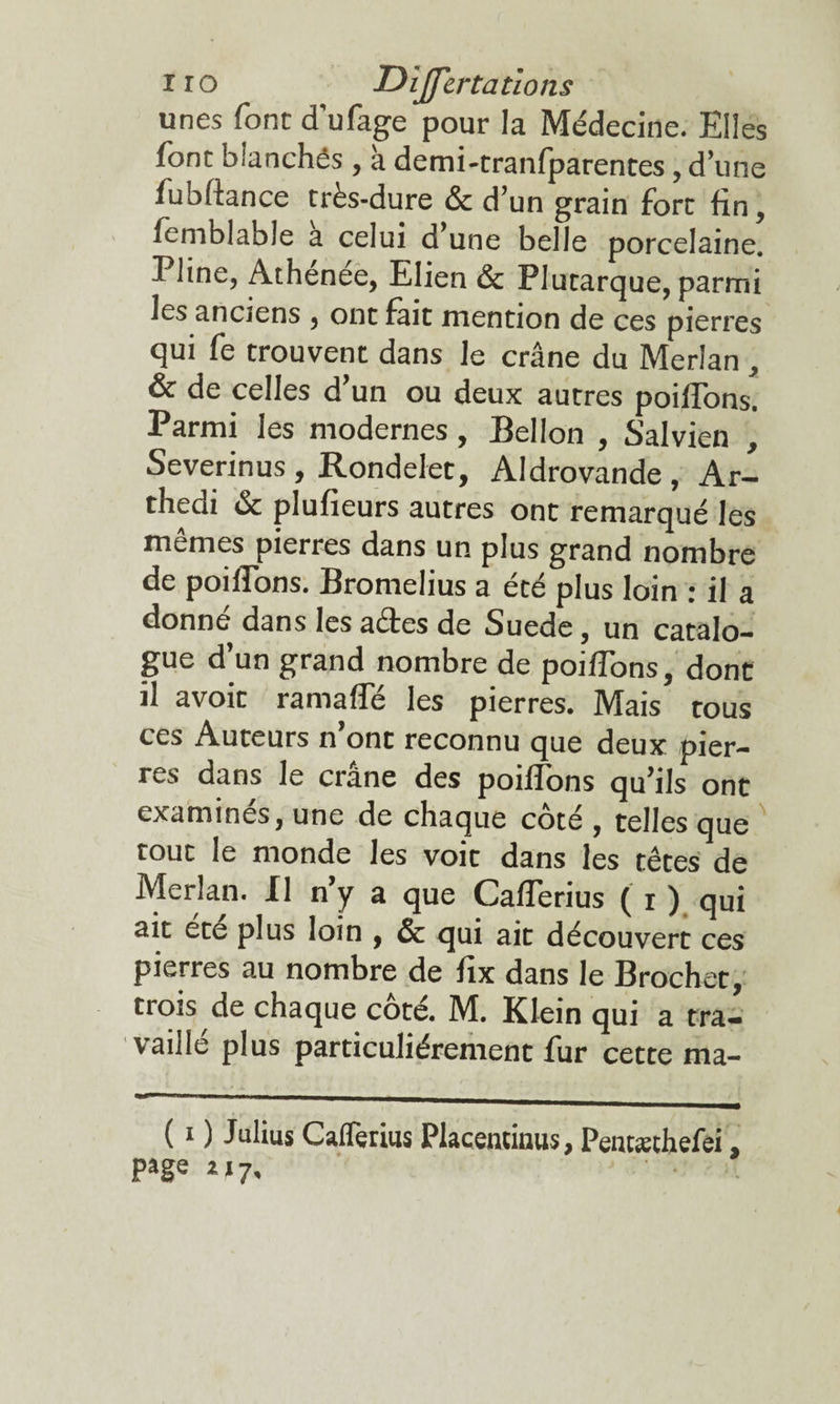 i r o Dijfertations unes font d’ufage pour la Médecine. Elles font bianchês , à demi-tranfparentes, d’une fubfiance très-dure & d’un grain fort fin, femblable a celui d une belle porcelaine. Pline, Athenee, Elien & Plutarque, parmi les anciens , ont fait mention de ces pierres qui fe trouvent dans le crâne du Merlan , & de celles d’un ou deux autres poiffons. Parmi les modernes, Bellon , Salvien , Severinus, Rondelet, Aldrovande , Ar- thedi & plufïeurs autres ont remarqué les mêmes pierres dans un plus grand nombre de poiffons. Bromelius a été plus loin : il a donné dans les actes de Suede, un catalo¬ gue d’un grand nombre de poiffons, donc il avoit ramaffé les pierres. Mais tous ces Auteurs n’ont reconnu que deux pier¬ res dans le crâne des poiffons qu’ils ont examines, une de chaque coté , telles que touc le monde les voit dans les têtes de Merlan. Il n’y a que Cafferius ( r ) qui ait éce plus loin , & qui ait découvert ces pierres au nombre de fix dans le Brochet, trois de chaque côté. M. Klein qui a tra¬ vaille plus particuliérement fur cette ma- ( i ) Julius Caflètius Placentinus, Pentæthefei, page a 17.