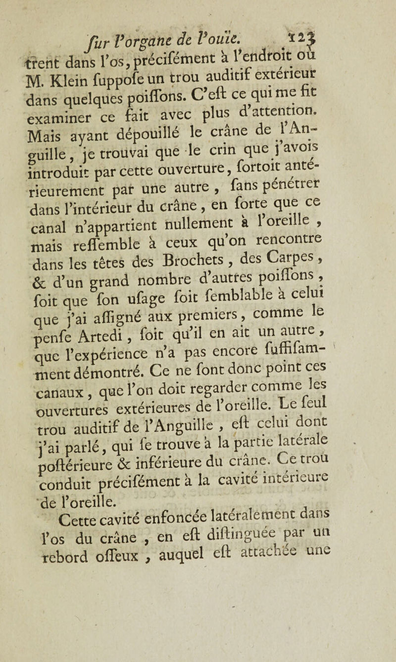 fur Vorgane de Vouic. # * 2.J trent dans l’os,précifément 'a l’endroit ou M. Klein fuppofe un trou auditif: exteneur dans quelques poiffons. C’eft ce qui me t examiner ce fait avec plus d attention. Mais ayant dépouillé le crâne de 1 An¬ guille, je trouvai que le crin que j avoirs introduit par cette ouverture, fortoit anté¬ rieurement par une autre , fans pén<-tier dans l’intérieur du crâne , en forte que ce canal n’appartient nullement k 1 oreille , mais reffemble à ceux qu’on rencontre dans les têtes des Brochets , des Carpes , & d’un grand nombre d’autres poiilons, foit que fon ufage foit femblable à celui que i’ai afligné aux premiers, comme le penfe Artedi, foit qu’il en ait un autre, que l’expérience n’a pas encore lumlam- ment démontré. Ce ne font donc point ces canaux , que l’on doit regarder comme les ouvertures extérieures de l’oreille. Le leul trou auditif de l’Anguille , eft celui dont i’ai parlé, qui fe trouve â la partie latérale poftérieure & inférieure du crâne. Ce trou conduit précifément à la cavité intéueui^ de l’oreille. Cette cavité enfoncée latéralement dans l’os du crâne , en eft diftinguée par un rebord offeux , auquel eft attachée une