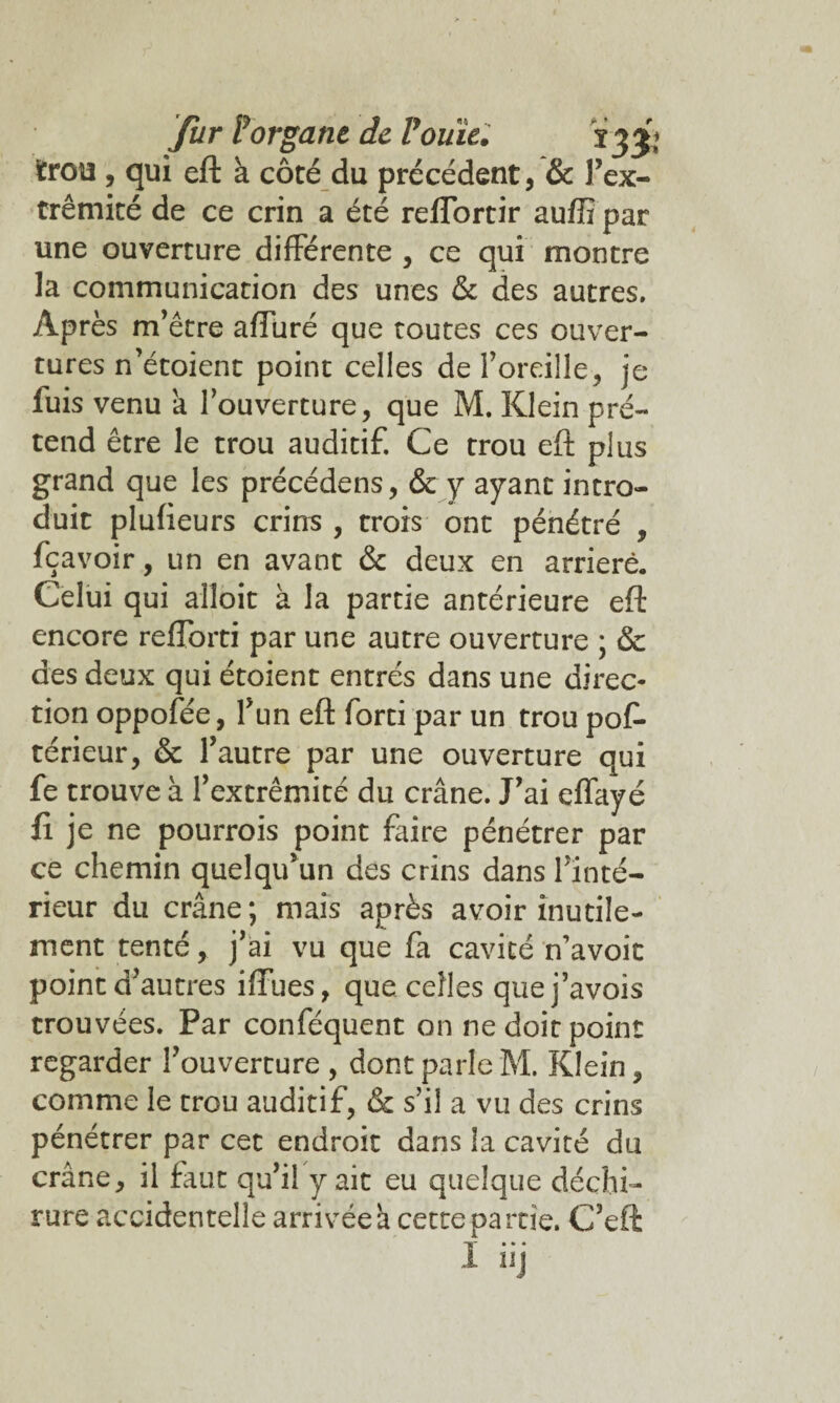 trou , qui eft à côté du précédent, & l’ex- trêmité de ce crin a été reffortir auffi par une ouverture différente , ce qui montre la communication des unes & des autres. Après m’être afTüré que toutes ces ouver¬ tures n’étoient point celles de l’oreille, je fuis venu a l’ouverture, que M. Klein pré¬ tend être le trou auditif. Ce trou eft plus grand que les précédens, & y ayant intro¬ duit plufieurs crins , trois ont pénétré , fçavoir, un en avant & deux en arriéré. Celui qui alîoit à la partie antérieure eft encore refTorti par une autre ouverture ; & des deux qui étoient entrés dans une direc¬ tion oppofée, l’un eft forti par un trou pof- térieur, & l’autre par une ouverture qui fe trouve à l’extrémité du crâne. J’ai effayé fi je ne pourrois point faire pénétrer par ce chemin quelqu’un des crins dans l’inté¬ rieur du crâne; mais après avoir inutile¬ ment tenté, j’ai vu que fa cavité n’avoit point d’autres iftues, que celles quej’avois trouvées. Par conféquent on ne doit point regarder l’ouverture , dont parle M. Klein, comme le trou auditif, & s’il a vu des crins pénétrer par cet endroit dans la cavité du crâne, il faut qu’il y ait eu quelque déchi¬ rure accidentelle arrivée â cette partie. C’eft