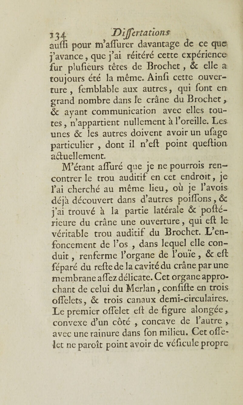 > 1^4 Dijfertatîons suffi pour nfaffiirer davantage de ce que j’avance, que j’ai réitéré cette expérience fur pîufieurs têtes de Brochet, & elle a toujours été la même. Ainft cette ouver¬ ture , femblable aux autres, qui font en grand nombre dans le crâne du Brochet, & ayant communication avec elles tou¬ tes , n’appartient nullement à l’oreille. Les unes & les autres doivent avoir un ufage particulier , dont il n’eft point queftion a&uellement. M’étant affuré que je ne pourrois ren¬ contrer le trou auditif en cet endroit, je l’ai cherché au même lieu, ou je 1 avois déjà découvert dans d’autres poiffons, & j’ai trouvé a la partie latérale & pofte- rieure du crâne une ouverture, qui eft le véritable trou auditif du Brochet. L en¬ foncement de l’os , dans lequel die con¬ duit , renferme l’organe de l’ouïe, & eft féparé du reftede la cavité du crâne par une membrane alfez délicate. Cet organe appro¬ chant de celui du Merlan, confifte en trois offelets, & trois canaux demi-circulaires. Le premier offelet eft de figure alongee, convexe d’un côté , concave de 1 autre , avec une rainure dans fon milieu. Cet ofTe- iet ne paroît point avoir de véficule propre