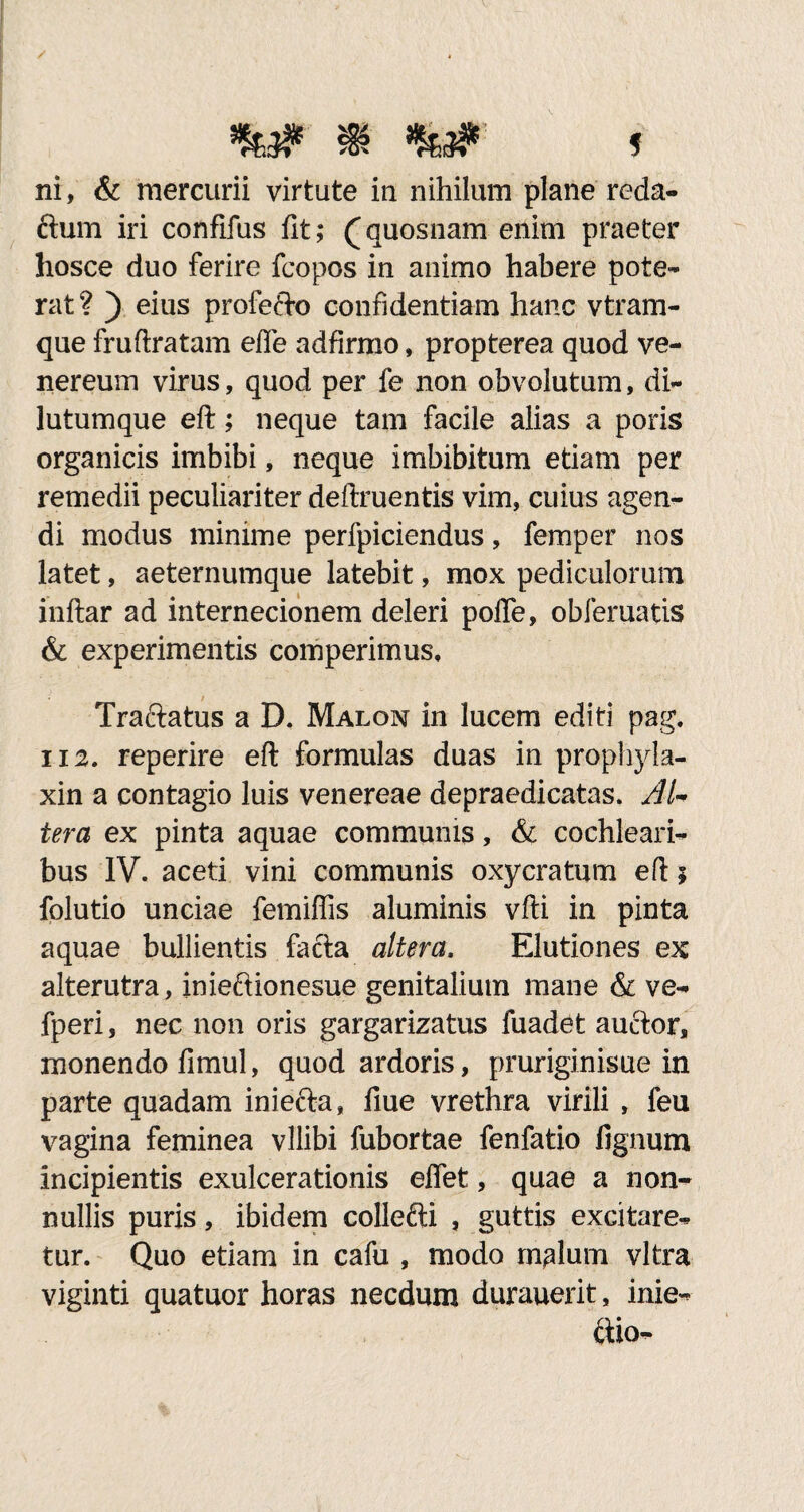 %..# m f ni, & mercurii virtute in nihilum plane reda- ftum iri confifus fit; (quosnam enim praeter hosce duo ferire fcopos in animo habere pote¬ rat? ) eius profefto confidentiam hanc vtram- que frufiratam efie adfirmo, propterea quod Ve¬ nereum virus, quod per fe non obvolutum, di¬ lutumque eft; neque tam facile alias a poris organicis imbibi, neque imbibitum etiam per remedii peculiariter deftruentis vim, cuius agen¬ di modus minime perfpiciendus, femper nos latet, aeternumque latebit, mox pediculorum inftar ad internecionem deleri poffe, obfematis & experimentis comperimus, Traftatus a D, Malon in lucem editi pag. ii2. reperire eft formulas duas in prophyla- xin a contagio luis venereae depraedicatas. Al¬ tera ex pinta aquae communis, & cochleari¬ bus IV. aceti vini communis oxycratum eft $ folutio unciae femiffis aluminis vfti in pinta aquae bullientis facta altera. Elutiones ex alterutra, inieftionesue genitalium mane & ve- fperi, nec non oris gargarizatus fuadet auftor, monendo fimul, quod ardoris, pruriginisue in parte quadam iniefta, fiue vrethra virili , feu vagina feminea vllibi fubortae fenfatio fignum incipientis exulcerationis effet, quae a non¬ nullis puris, ibidem collefti , guttis excitare¬ tur. Quo etiam in cafu , modo malum vitra viginti quatuor horas necdum durauerit, inie- ftio-