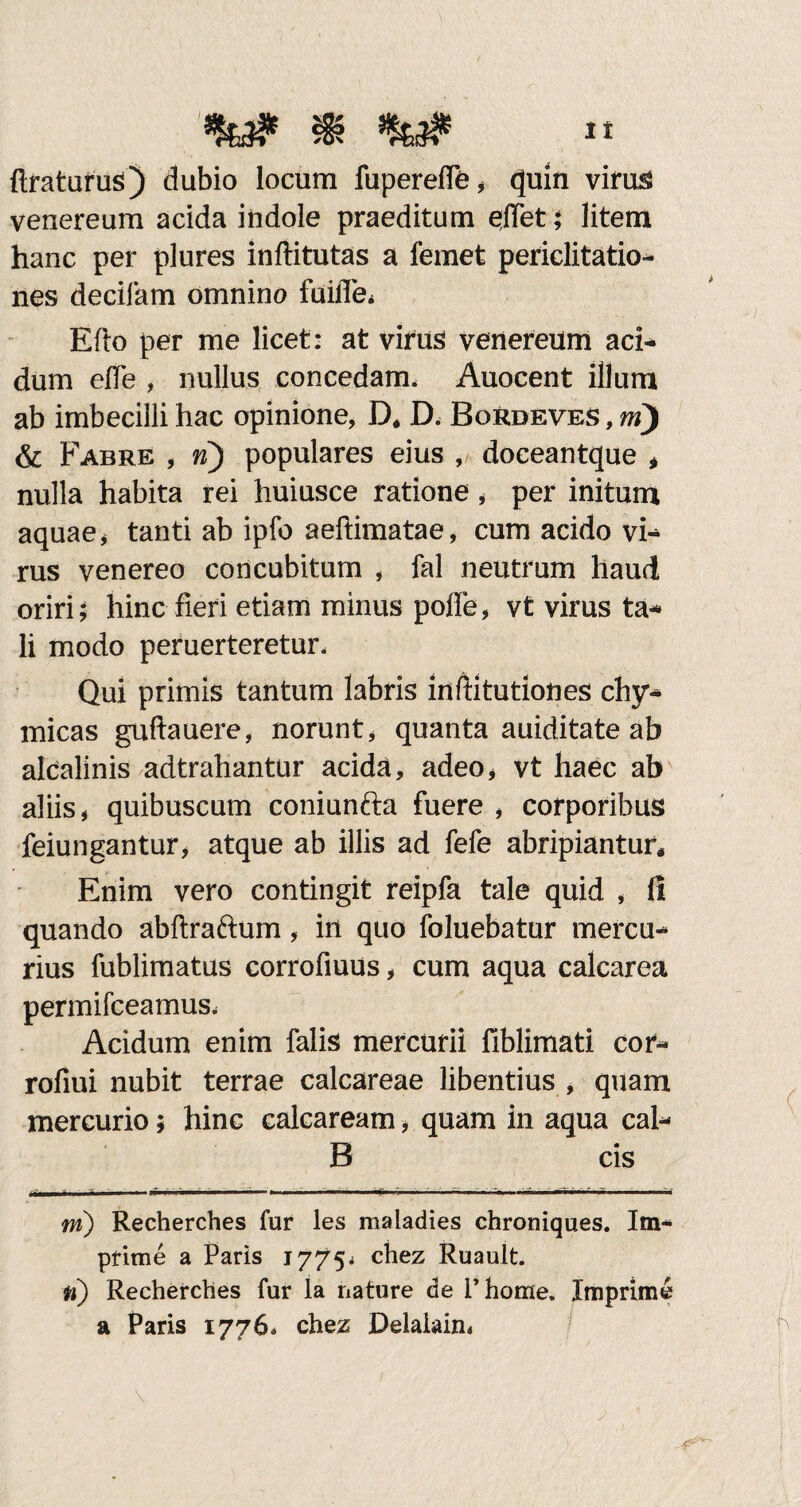 It ftratufus) dubio locum fuperelfe, quin virus venereum acida indole praeditum effet; litem hanc per plures inftitutas a femet periclitatio¬ nes decifam omnino fuifle* Efto per me licet: at virus venereum aci* dum elfe , nullus concedam. Auocent illum ab imbecilli hac opinione, D* D. Bordeves , m) & Fabre , n) populares eius , doceantque * nulla habita rei huiusce ratione * per initum aquae, tanti ab ipfo aefiimatae, cum acido vi* rus venereo concubitum , fal neutrum haud oriri; hinc fieri etiam minus polfe, vt virus ta- li modo peruerteretur. Qui primis tantum labris inftitutiones chy- micas guftauere, norunt * quanta auiditate ab alcalinis adtrahantur acida, adeo* vt haec ab aliis, quibuscum coniunfta fuere , corporibus feiungantur, atque ab illis ad fefe abripiantur* Enim vero contingit reipfa tale quid , fi quando abftraftum, in quo foluebatur mercu¬ rius fublimatus corrofiuus, cum aqua calcarea permifceamus. Acidum enim falis mercurii fiblimati cor- rofiui nubit terrae calcareae libentius , quam mercurio; hinc calcaream, quam in aqua cal- B cis m) Recherches fur les maladies chroniques. Im¬ prime a Paris 1775* chez Ruault. n) Recherches fur la nature de 1’home. Imprime a Paris 1776* chez Delalain*