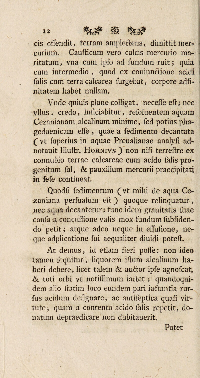 - cis offendit, terram ampleftens, dimittit mer¬ curium. Caudicum vero calcis mercurio ma¬ ritatum, vna cum ipfo ad fundum ruit; quia cum intermedio , quod ex coniunftione acidi falis cum terra calcarea furgebat, corpore adfi- nitatem habet nullam. Vnde quiuis plane colligat, neceffe eft; nec vllus , credo, inficiabitur, refoluentem aquam Cezanianam alcalinam minime, fed potius pha¬ gedaenicam effe , quae a fedimento decantata ( vt fuperius in aquae Preualianae analyfi ad- notauit Illuftr. Hornivs ) non nifi terreftre ex connubio terrae calcareae cum acido falis pro¬ genitum fal, & pauxillum mercurii praecipitati in fefe contineat Quodfi fedimentum (vt mihi de aqua Ce- zaniana perfuafum eft ) quoque relinquatur, nec aqua decantetur; tunc idem grauitatis fuae caufa a concuffione vafis mox fundum fubfiden- do petit; atque adeo neque in effufione, ne¬ que adplicatione fui aequaliter diuidi poteft. At demus, id etiam fieri poffe: non ideo tamen fequitur, liquorem iftum alcalinum ha¬ beri debere, licet talem & auftor ipfe agnofcat, & toti orbi vt notifiimum iariet ; quandoqui¬ dem alio ftatim loco eundem pari iaftantia rur- fus acidum defignare, ac antifeptica quafi vir¬ tute, quam a contento acido falis repetit, do¬ natum depraedicare non dubitauerit. Patet