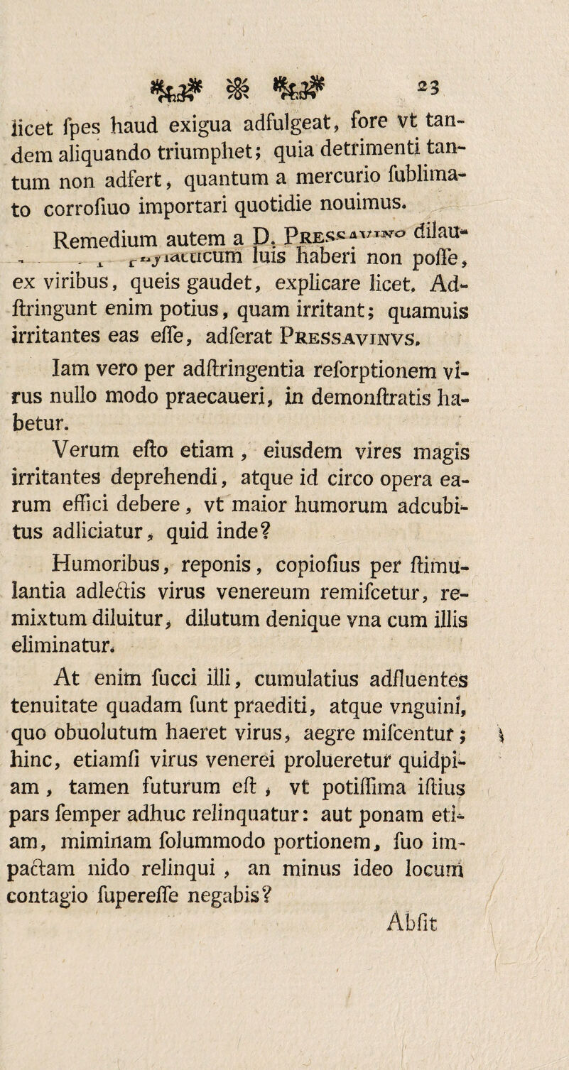 licet fpes haud exigua adfulgeat, fore vt tan¬ dem aliquando triumphet; quia detrimenti tan¬ tum non adfert, quantum a mei curio fublima- to corrofiuo importari quotidie nouimus* Remedium autem a D; Pres”'',J!0 dilau' x r^ri^cticum luis haberi non pofle, ex viribus, queis gaudet, explicare licet Ad- ftringunt enim potius, quam irritant; quamuis irritantes eas efle, adferat Pressavinvs. Iam vero per adftringentia reforptionem vi¬ rus nullo modo praecaueri, in demonftratis ha¬ betur. Verum efto etiam , eiusdem vires magis irritantes deprehendi, atque id circo opera ea¬ rum effici debere, vt maior humorum adcubi- tus adliciatur, quid inde? Humoribus, reponis, copiofius per ffimu- lantia adledis virus venereum remifcetur, re¬ mixtum diluitur, dilutum denique vna cum illis eliminatur. At enim fucci iili, cumulatius adfluentes tenuitate quadam funt praediti, atque vnguini, quo obuolutum haeret virus, aegre mifcentur; hinc, etiamfi virus venerei prolueretur quidpi- am, tamen futurum eft , vt potiffima illius pars femper adhuc relinquatur: aut ponam eti¬ am, miminam folummodo portionem, fuo im¬ pactam nido relinqui , an minus ideo locum contagio fupereffe negabis? Abfit