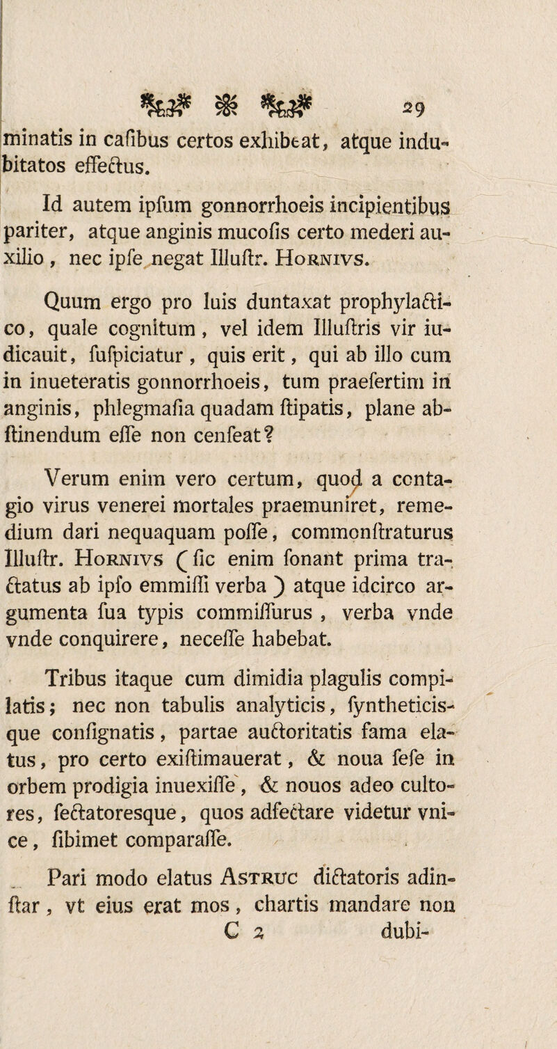 minatis in cafibus certos exhibeat, atque indu¬ bitatos effeftus. Id autem ipfum gonnorrhoeis incipientibus pariter, atque anginis mucofis certo mederi au¬ xilio , nec ipfe negat Illuftr. Hornivs. Quum ergo pro luis duntaxat prophyla&i- co, quale cognitum , vel idem Illuftris vir iu- dicauit, fufpiciatur , quis erit, qui ab illo cum in inueteratis gonnorrhoeis, tum praefertim in anginis, phlegmafia quadam ftipatis, plane ab» ftinendum effe non cenfeat? Verum enim vero certum, quo$ a conta¬ gio virus venerei mortales praemuniret, reme¬ dium dari nequaquam poffe, commonftraturus Illuftr. Hornivs (Tic enim fonant prima tra- ftatus ab ipfo emmifli verba ) atque idcirco ar¬ gumenta fua typis commiflurus , verba vnde vnde conquirere, necefle habebat. Tribus itaque cum dimidia plagulis compi¬ latis; nec non tabulis analyticis, fyntheticis- que contignatis, partae auftoritatis fama ela¬ tus , pro certo exiftimauerat, & noua fefe in orbem prodigia inuexiffe, & nouos adeo culto¬ res , feftatoresque, quos adfectare videtur vni- ce, fibimet comparafte. # Pari modo elatus Astruc diftatoris adin» ftar, vt eius erat mos, chartis mandare non