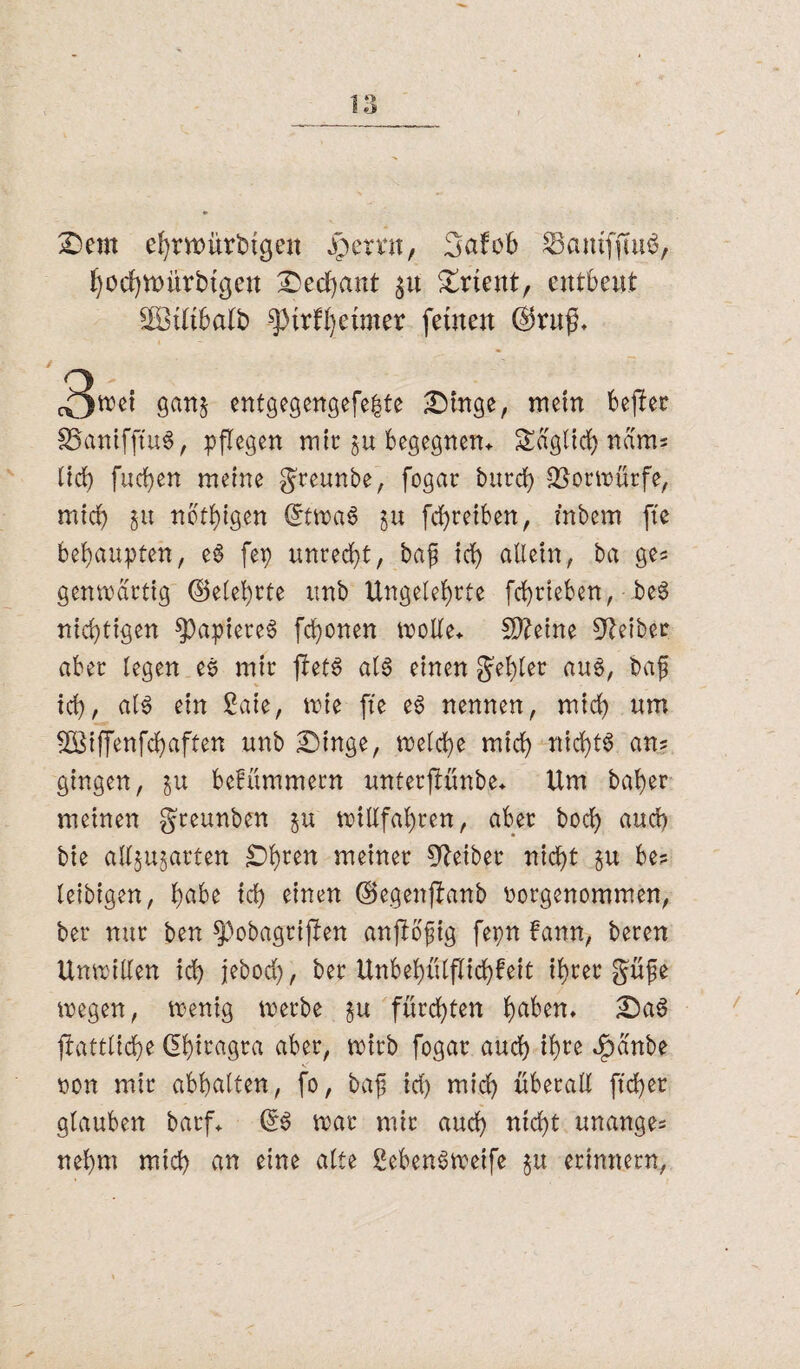 Dem efyrwürtngen jpertm, 3abob SamffmS, Jjocfjwürbtßeit Dechant $u Drient, entbeut SOBtltbalfc ^3trfl)etmer feinen @ru$, 3we* gan& entgegengefeite Dinge, mein bejler föanifjtuS, pflegen mir §u begegnen* Saglid) nam? lieh furf)en meine greunbe, fogar burd> Vorwürfe, mich in nbtf)lgen (JtwaS ju fchretben, inbem fte behaupten, eS fep unrecht, baf ich nilein, ba ge* genwartig (gelehrte unb Ungelehrte fchrieben, beS nichtigen $)apiereS fronen wolle, Steine Leiber aber legen es mir jletS als einen gehler aus, ba£ tch, als ein 2aie, wie fte es nennen, mich um ÜBtffenfchaften unb Dinge, welche mich nichts an? gingen, in belümmern unterftünbe, Um baber meinen greunben in willfahren, aber hoch auch bie alljujarten Dhren meiner Leiber nicht be? leibtgen, hübe ich einen (Segenftanb borgenommen, ber nur ben 53obagrtften anftofig fepn bann, beren Unwillen ich jebod), ber Unbebülflichfeit ihrer güfe wegen, wenig werbe §u fürchten hüben, DaS ftattliche ßbiragra aber, wirb fogar auch ihre ^ünbe bon mir abhalten, fo, baf irf) mich überall ftcber glauben barf, GtS war mir auch nicht unange? nehnt mich an eine alte SebenSwetfe in erinnern,