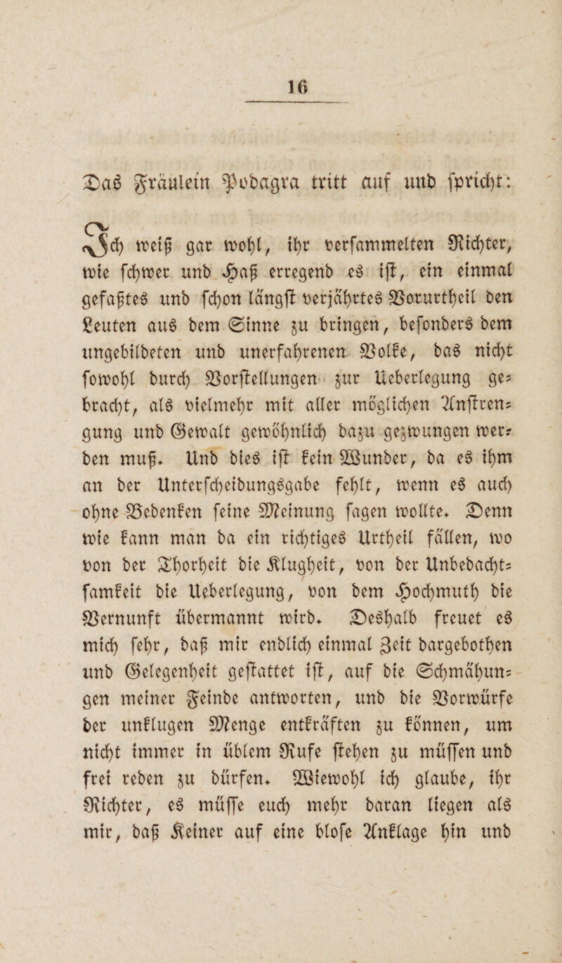 gräuietn ^obagva tritt auf imb fpvtcf)t: O <y5d) weif gar wohl, ihr rerfammelten £Rtd>ter, wie fchwer unb $af erregenb eS ifl, ein einmal gefaxtes unb fcfon langfl oerjabrteS SSorurtheil ben Leuten aus bem (ginne gu bringen, befonberS bem ungebitbeten unb unerfahrenen SSolbe, baS nicht fowohl burch Verkeilungen §ur Uebcrlegung ge* bracht, als vielmehr mit aller möglichen 2tnjbren= gung unb (Bemalt gewöhnlich baju gezwungen wer? ben mufj. Unb bieS ifi fein SÖSunber, ba eS ihm an ber UnterfchetbungSgabe fehlt, wenn eS auch ohne SSebenlen feine Meinung fagen wollte. Senn wie bann man ba ein richtiges Urteil fallen, wo oon ber £h°rhclt bie Klugheit, t>on ber Unbebaut* fambeit bie Ueberlegung, uon bem ^ochmuth bie Vernunft übermannt wirb. SeSfjalb freuet eS mich fehr, baf mir enblich einmal geit bargebothen unb Gelegenheit gejlattet tfb, auf bie <gdhmal)un= gen meiner geinbe antworten, unb bie Vorwürfe ber unblugen Stenge entbräften §u bbnnen, um nicht immer in üblem Ovufe flehen ju müffen unb frei reben ju bürfen. 2öiewof)l ich glaube, ihr dichter, eS müffe euch mehr baran liegen als mir, bajj deiner auf eine blofe 2ünbbage hin unb