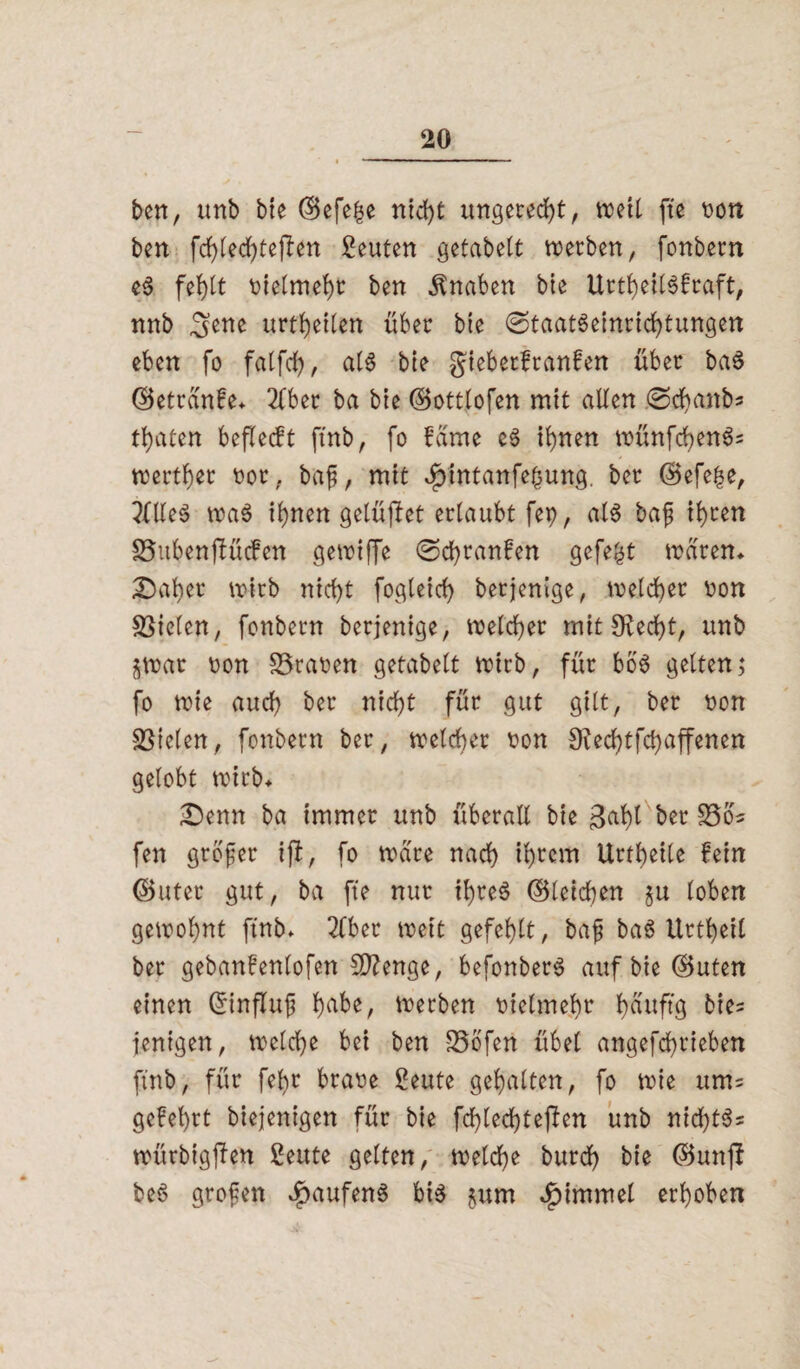 ben, unb bie (Befe|e nicht ungerecht, »eit fte oon ben fd)led)tefien Leuten getabelt werben, fonbern eS fehlt Dtetme^t: ben Knaben bie UrtheilSfraft, nnb urteilen über bie 0taatSeinrichtungen eben fo falfch, als bte giebetfranfen über baS (Betranfe* 2fber ba bte (Bottlofen mit alten 0chanb* traten beflecft ftnb, fo fame es il)nen wünfchenS* werter oor, ba?, mit Jpintanfehung. ber (Befere, 2flleS was ihnen gelüftet erlaubt fep, als ba? ihren SBubenflficfen gewiffe 0dbranfen gefegt waren* £5aber wirb rticf>t fogteicf> betjenige, welcher oon fielen, fonbern berjenige, welcher mit Sftecht, unb $wat oon 93raoen getabelt wirb, für boS gelten; fo wie auch ber nid)t für gut gilt, ber non fielen, fonbern ber, welcher non 9ied)tfd)affenen gelobt wirb* ■Denn ba immer unb überall bte gabt ber S5o« fen großer iji, fo wäre nad) ihrem UrtJ>etlc fein (Buter gut, ba fte nur ihres (Bleichen $u loben gewohnt ftnb. 2lber weit gefehlt, ba? baS Urtheil ber gebanfenlofen Stenge, befonberS auf bie (Buten einen Grinflu? h^be, werben vielmehr h^ttftg bte- jenigen, welche bei ben -23bfen übel angefcfrieben ftnb, für fehr braoe £eute gehalten, fo wie um= gefehrt biejenigen für bie fchted)tejfcn unb nichts* würbigjfen £eute gelten, welche burch bie (Bunjl beS großen $aufenS bis $um £immel erhoben