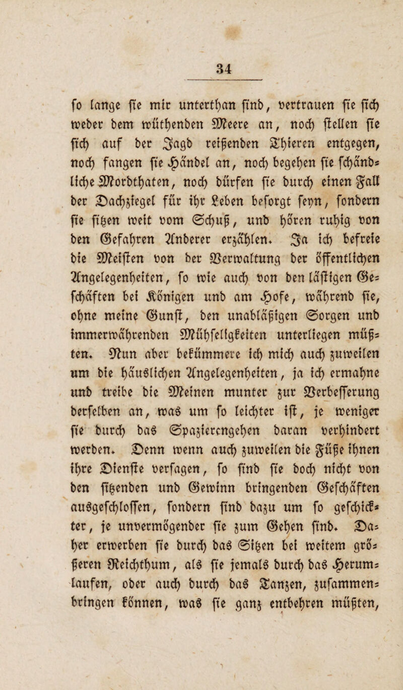 fo lange fte mir unterthan ftnb, tertrauen fte ftd> Weber bem wüthenben Sfteere an, noch flellen fte ftcf) auf bec gagb reifenben Steren entgegen, noch fangen fte $dnbel an, noch begehen fte fd)dnbs lid>e SD?orbtf)aten, nod) bttcfen fte bucd) einen galt ber ^Dachziegel für it)r ?eben beforgt fepn, fonbern fte ft|en weit t?om @d)ufj, unb t^orcn ruhig ton ben (Gefahren Anberer erzählen» Sa ich befreie bie Steiften ton ber Verwaltung ber öffentlichen Angelegenheiten, fo wie auch tton ben tdfligen ©e« fd)dften bei Königen unb am $ofe, wd'hrenb fte, ohne meine ®unjl, ben unabldfigen Sorgen unb tmmerttdhrenben 5D?ühfelig!eiten unterliegen müfj* ten» 0^ttn aber bekümmere ich mich aud) zuweilen um bie hauglichen Angelegenheiten, ja ich ermahne unb treibe bie Steinen munter zur Verbefferung berfelben an, wag um fo leichter ifi, je weniger fte burch bag (Spazierengehen baran terhtnbert werben» £)enn wenn auch zuweilen bie güfje ihnen ihre £)ienfle terfagen, fo ftnb fte bod) nicht ton ben ft^enben unb (Gewinn bringenben ®efd)dften auggefd)loffen, fonbern ftnb bazu um fo gefd)ic£* ter, je untermogenber fte zum ©eben ftnb» £a* her erwerben fte burd) bag Si|en bei weitem gros feren 9?eid)tbum, alg fte jemalg burd) bag $erums taufen, ober auch burd) bag Ganzen, zufammens bringen fonnen, wag fte ganz entbehren rnüften,