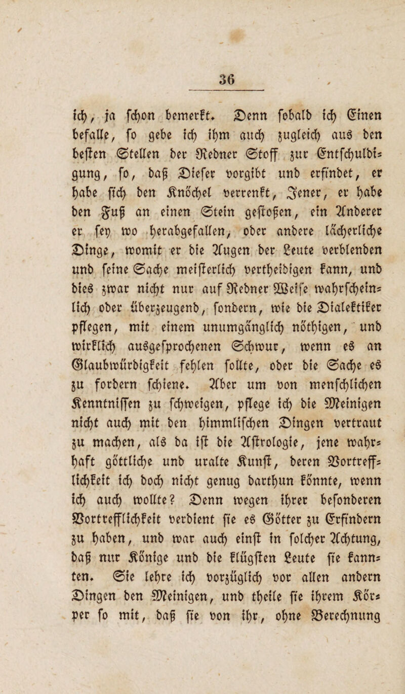 / 36 ich, ja fcfyon bemetft* Denn fobalb ich Grinen befalle, fo gebe ich ihm and) jugleid) aus ben beften ©teilen bet Ovebnet ©toff gut Grntfcfyulbi* gung, fo, bafj liefet rorgibt unb etftnbet, er habe ftdj ben ßnbchet rerrenft, Senet, et habe ben gujj an einen ©tein geftofen, ein Anbeter et fep mo t>etabgefaUen, obet anbete lächerlich* Dinge, roomit et bie 2fugen bet geute oetblenben unb feine ©ad)e meiflerltd) fettleibigen fann, unb bieS gmat nicht nut auf Stebnet 8ßeife tval)tfc^ein= lid) obet übetgeugenb, fonbetn, note bie Dialeftibet pflegen, mit einem unumgänglich notigen, unb noitFCIdb auSgefprochenen ©cbtrur, trenn e§ an ©laubtrütbigfeit fehlen follte, obet bie ©ad)e e§ gu fotbetn fcf>iene* 2lber um ron menfchlichen ^enntniffen gu fd)treigen, pflege id) bie Steinigen nicht aud) «iit ben b)tmmlifchen gingen fetttaut gu machen, als ba ift bie OTrologie, jene trahr* haft göttliche unb uralte Äunfb, beten SSortreffs ltd)!eit ich boch nicht genug batthun fonnte, trenn ich auch wollte? Denn wegen if)tet befonbeten SSotttefflichbeit ferbient fte eS ©Otter gu Grrftnbern gu haben, unb trat auch tinft in folcher Dichtung, baf nur Könige unb bie flügjben geute fte fanns ten. ©ie lehre ich forgüglid) for allen anbetn Dingen ben Peinigen, unb theile fte ihrem Äor* per fo mit, baf fte fon ihr, ohne S5eted)ttung