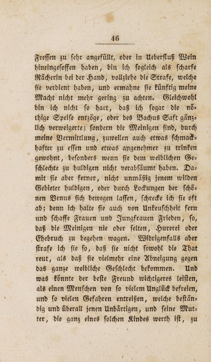 s 46 greffen fehr ««gefüllt, ober in Ueberfluß V$etn hineingefoffen l)aben, bin id) fogleid) als fcf>arfe S^achertn bet ber Jpanb, tjolljie^e bie ©träfe, treidle fte verbient haben, unb ermahne fte künftig meine flacht nicht mehr gering $u achten* (Bleid)*vohl bin id) nicht fo ^>art, baß id) fogar bie no* tt)ige ©peife entzöge, ober beS 33ad)u§ ©oft gan'j* lief) verweigerte; fonbern bie peinigen ftnb, burd) meine Vermittlung, zuweilen aud) etwas fchmads hafter §u effen unb etwas angenehmer jtu trinfen gewohnt, befonberS wenn fte bem weiblichen (Be= fd)led)te §tt bulbigen nicht verabfdumt haben* mit fte aber ferner, nicht unmäßig jenem wilben (Bebieter hakigen, ober burd) Rodungen ber fd)bs nen VenuS ftd> bewegen laffert, fchrede id) fte oft ab; benn id) halte pe aud) von Unfeufchhelt fern unb fd)affe grauen unb Jungfrauen grieben, fo, baß bie peinigen nie ober fetten, fureret ober Ehebruch 51t begehen wagen* 2öibrigenfatlS aber prafe ich fte fo, baß fte nicht fowoht bie £hat reut, als baß fte vielmehr eine Abneigung gegen baS ganje weibliche (Befehlest befommen* Unb tvaS fonnte ber bepe greunb wichtigeres leipen, als einen ffttenfehen von fo vielem Ungtüd befreien, unb fo vielen (Befahren entreißen, welche bepam big unb überall jenen Unbartigen, unb feine 9JlnU ter, bie ganj eines fotchen ÄinbeS werth tp, ju