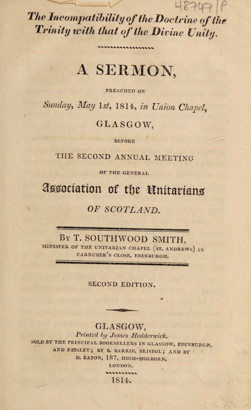 The Incompatibility of the Doctrine of the Trinity with that of the Divine Unity, A SERMON, PREACHED ON Sunday, May 1st, 1814, in Union Chapel, GLASGOW, BEFORE the second annual meeting OF THE GENERAL association of tljc Unitarians OF SCOTLAND. By T. SOUTHWOOD SMITH, MINISTER OF THE UNITARIAN CHAPEL (st. ANDREWS) IN CARRUBEPi/s CLOSE, EDINBURGH. SECOND EDITION. GLASGOW, Printed by Janies Hedderwick. SOLD BA THE PRINCIPAL BOOKSELLERS IN GLASGOW, EDINBURGH, AND PAISLEY; BY B. BARRIE, BRISTOL ; AND BY D. EATON, 187, HIGH-HOLEORN, LONDON. 1814.