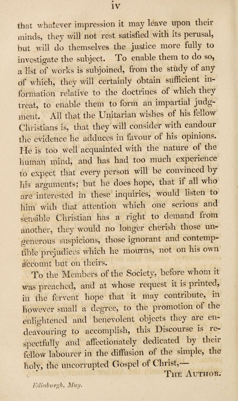 IV that whatever impression it may leave upon their minds, they will not rest satisfied with its perusal, but will do themselves the justice more fully to investigate the subject. 1 o enable them to do so, a list of works is subjoined, from the study of any of which, they will certainly obtain sufficient in¬ formation relative to the doctrines of which they treat, to enable them to form an impartial judg¬ ment. All that the Unitarian wishes of his fellow Christians is, that they will consider with candour the evidence he adduces in favour of his opinions, lie is too well acquainted with the nature of the human mind, and has had too much experience to expect that every person will be convinced by his arguments; but he does hope, that il all who are interested in these inquiries, would listen to him with that attention which one serious and sensible Christian has a right to demand from another, they would no longer cherish those un¬ generous suspicions, those ignorant and contemp¬ tible prejudices which he mourns, not on his own account but on theirs. To the Members of the Society, before whom it was preached, and at whose request it is pi mien, in the fervent hope that it may contribute, in however small a degree, to the promotion of the enlightened and benevolent oojects they aie en¬ deavouring to accomplish, this Discomse is le- spectfully and affectionately dedicated by their fellow labourer in the diffusion of the simple, the holy, the uncorrupted Gospel of Christ,- The Author. Edinburgh, May.