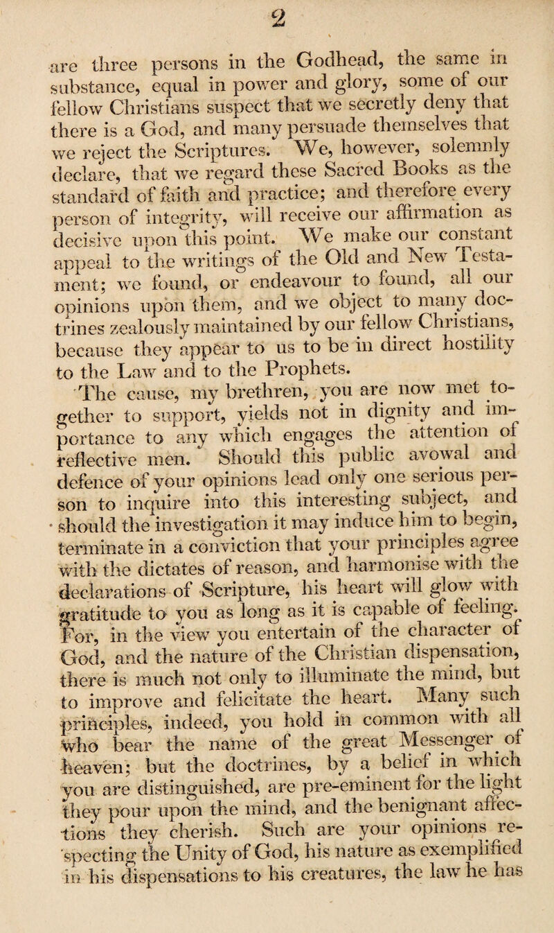 are three persons in the Godhead, the same in substance, equal in power and glory, some of our fellow Christians suspect that we secretly deny that there is a God, and many persuade themselves that we reject the Scriptures. We, however, solemnly declare, that we regard these Sacred Books as the standard of faith and practice; and therefore eveiy person of integrity, will receive our affirmation as decisive upon this point. We make our constant appeal to the writings of the Old and New Testa¬ ment; we found, or endeavour to found, all our opinions upon them, and we object to many doc¬ trines zealously maintained by our fellow Christians, because they appear to us to be in direct hostility to the Law and to the Prophets. The cause, my brethren, you are now met to¬ gether to support, yields not in dignity and im¬ portance to any which engages the attention of reflective men. Should tins public av owal ano defence of your opinions lead only one serious per¬ son to inquire into this interesting sueject, and * should the investigation it may induce him to begin, terminate in a conviction that your principles agi ee with the dictates of reason, and harmonise with the declarations of Scripture, his heart will glow with gratitude to you as long as it is capable of feeling. For, in the view you entertain ol the character of God, and the nature of the Christian dispensation, there is much not only to illuminate the mind, but to improve and felicitate the heart. Many such principles, indeed, you hold in common with all who bear the name of the great Messenger, of heaven; but the doctrines, by a belief in which you are distinguished, are pre-eminent for the light they pour upon the mind, and the benignant affec¬ tions they cherish. Such are your opinions re¬ specting the Unity of God, his nature as exemplified in his dispensations to his creatures, the law he has