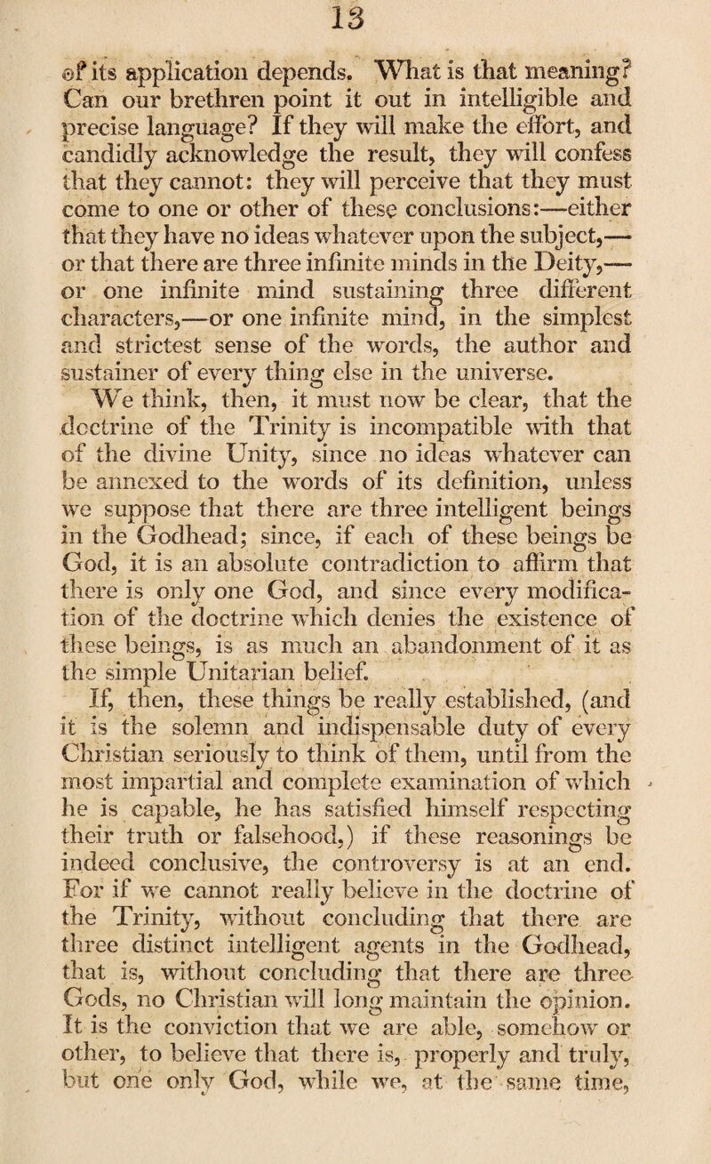 e? its application depends. What is that meaning? Can our brethren point it out in intelligible and precise language? If they will make the effort, and candidly acknowledge the result, they will confess that they cannot: they will perceive that they must come to one or other of these conclusions:—either that they have no ideas whatever upon the subject,— or that there are three infinite minds in the Deity,— or one infinite mind sustaining three different characters,—or one infinite mind, in the simplest and strictest sense of the words, the author and sustainer of every thing else in the universe. We think, then, it must now be clear, that the doctrine of the Trinity is incompatible with that of the divine Unity, since no ideas whatever can be annexed to the words of its definition, unless we suppose that there are three intelligent beings in the Godhead; since, if each of these beings be God, it is an absolute contradiction to affirm that there is only one God, and since every modifica¬ tion of the doctrine which denies the existence of these beings, is as much an abandonment of it as the simple Unitarian belief. If, then, these things be really established, (and it is the solemn and indispensable duty of every Christian seriously to think of them, until from the most impartial and complete examination of which j he is capable, he has satisfied himself respecting their truth or falsehood,) if these reasonings be indeed conclusive, the controversy is at an end. For if we cannot really believe in the doctrine of the Trinity, without concluding that there are three distinct intelligent agents in the Godhead, that is, without concluding that there are three Gods, no Christian will long maintain the opinion. It is the conviction that we are able, somehow or other, to believe that there is, properly and truly, but one only God, while we, at the same time,