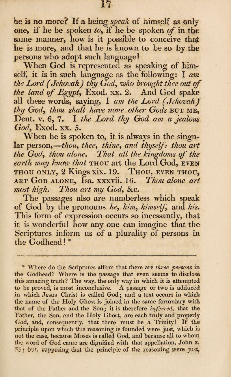 lie is no more? If a being speak of himself as only one, if he be spoken to, if he be spoken of in the same manner, how is it possible to conceive that he is more, and that he is known to be so by the persons who adopt such language! When God is represented as speaking of him¬ self, it is in such language as the following; I am the Lord (Jehovah) thy God, who brought thee out of the land of Egypt, Exod. xx. 2. And God spake all these words, saying, I am the Lord (Jehovah j thy God, thou shalt have none other Gods but me, Deut. v. 6, 7. I the Lord thy God am a jealous God, Exod. xx. 5. When he is spoken to, it is always in the singu¬ lar person,—thou, theey thiney and thyself: thou art the Gody thou alone. That all the kingdoms of the earth may know that thou art the Lord God, even thou only, 2 Kings xix. 19. Thou, even thou, art God alone, Isa. xxxvii. 16. Thou alone art most high. Thou art my Gody &c. The passages also are numberless which speak of God by the pronouns liey him, himself and his. This form of expression occurs so incessantly, that it is wonderful how any one can imagine that the Scriptures inform us of a plurality of persons in the Godhead! * * Where do the Scriptures affirm that there are three persons in the Godhead? Where is the passage that even seems to disclose this amazing truth? The way, the only way in which it is attempted to be proved, is most inconclusive. A passage or two is adduced in which Jesus Christ is called God; and a text occurs in which the name of the Holy Ghost is joined in the same formulary with that of the Father and the Son; it is therefore inferred, that the Father, the Son, and the Holy Ghost, are each truly and properly God, and, consequently, that there must be a Trinity! If the principle upon which this reasoning is founded were just, which is not the case, because Moses is called God, and because all to whom the word of God came are dignified with that appellation, John x„ 55; but, supposing that the principle of the reasoning were just,