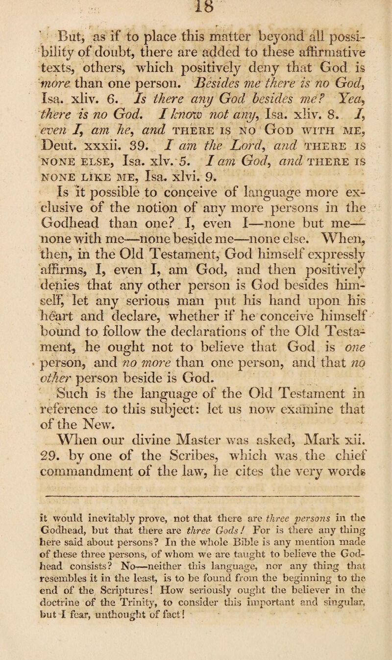 But, as if to place this matter beyond all possi¬ bility of doubt, there are added to these affirmative texts, others, which positively deny that God is more than one person. Besides me there is no God, Isa. xliv. 6. Is there any God, besides me? Yea, there is no God. I know not any, Isa. xliv. 8. /, even /, am he, and there is no God with me, Deut. xxxii. 39. I am the Lord, and there is none else, Isa. xlv. 5. I am God, and there is NONE LIKE ME, Isa. xlvi. 9. Is it possible to conceive of language more ex¬ clusive of the notion of any more persons in the Godhead than one? I, even I—none but me— none with me—none beside me—none else. When, then, in the Old Testament, God himself expressly affirms, I, even I, am God, and then positively denies that any other person is God besides him¬ self, let any serious man put his hand upon his heart and declare, whether if he conceive himself bound to follow the declarations of the Old Testa¬ ment, he ought not to believe that God is one person, and no more than one person, and that no other person beside is God. Such is the language of the Old Testament in reference to this subject: let us now examine that of the New. When our divine Master was asked, Mark xii. 29. by one of the Scribes, which was the chief commandment of the law, lie cites the very words it would inevitably prove, not that there are three persons in the Godhead, but that there are three Gods! For is there any thing here said about persons? In the whole Bible is any mention made of these three persons, of whom we are taught to believe the God¬ head consists? No—neither this language, nor any thing that resembles it in the least, is to be found from the beginning to the end of the Scriptures! How seriously ought the believer in the doctrine of the Trinity, to consider this important and singular, but I fear, unthought of fact!