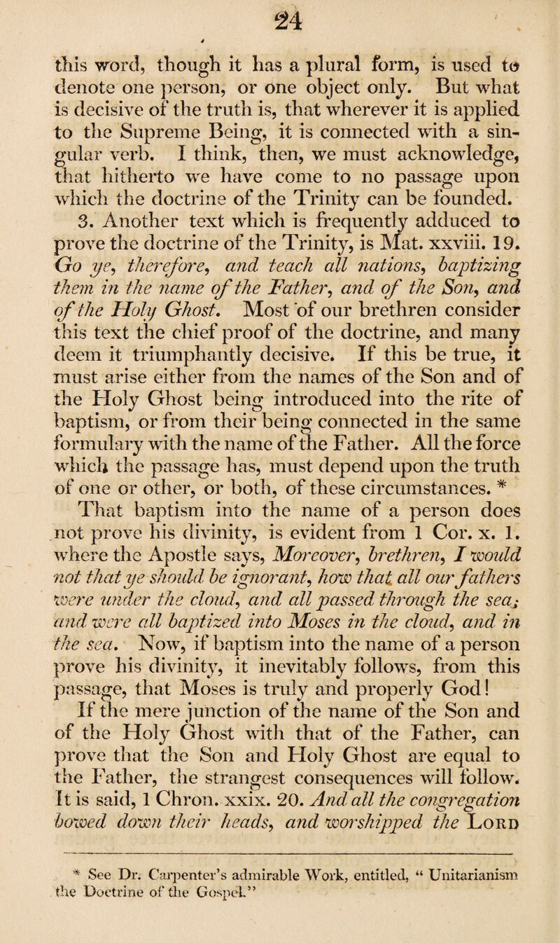 this word, though it has a plural form, is used to denote one person, or one object only. But what is decisive of the truth is, that wherever it is applied to the Supreme Being, it is connected with a sin¬ gular verb. I think, then, we must acknowledge, that hitherto we have come to no passage upon which the doctrine of the Trinity can be founded. 3. Another text which is frequently adduced to prove the doctrine of the Trinity, is Mat. xxviii. 19. Go ye, therefore, and teach all nations, baptizing them in the name of the Father, and of the Son, and of the Holy Ghost. Most of our brethren consider this text the chief proof of the doctrine, and many deem it triumphantly decisive* If this be true, it must arise either from the names of the Son and of the Holy Ghost being introduced into the rite of baptism, or from their being connected in the same formulary with the name of the Father. All the force which the passage has, must depend upon the truth of one or other, or both, of these circumstances. * That baptism into the name of a person does not prove his divinity, is evident from 1 Cor. x. 1. where the Apostle says, Moreover, brethren, I would not that ye should, be ignorant, how that all our fathers were under the cloud, and all passed through, the seas and, were all baptized into Moses in the cloud, and in the sea. Now, if baptism into the name of a person prove his divinity, it inevitably follows, from this passage, that Moses is truly and properly God! If the mere junction of the name of the Son and of the Holy Ghost with that of the Father, can prove that the Son and Holy Ghost are equal to the Father, the strangest consequences will follow. It is said, 1 Chron. xxix. 20. And all the congregation bowed down their heads, and worshipped the Lord * See Dr. Carpenter’s admirable Work, entitled, “ Unitarianism the Doctrine of the Gospel.”