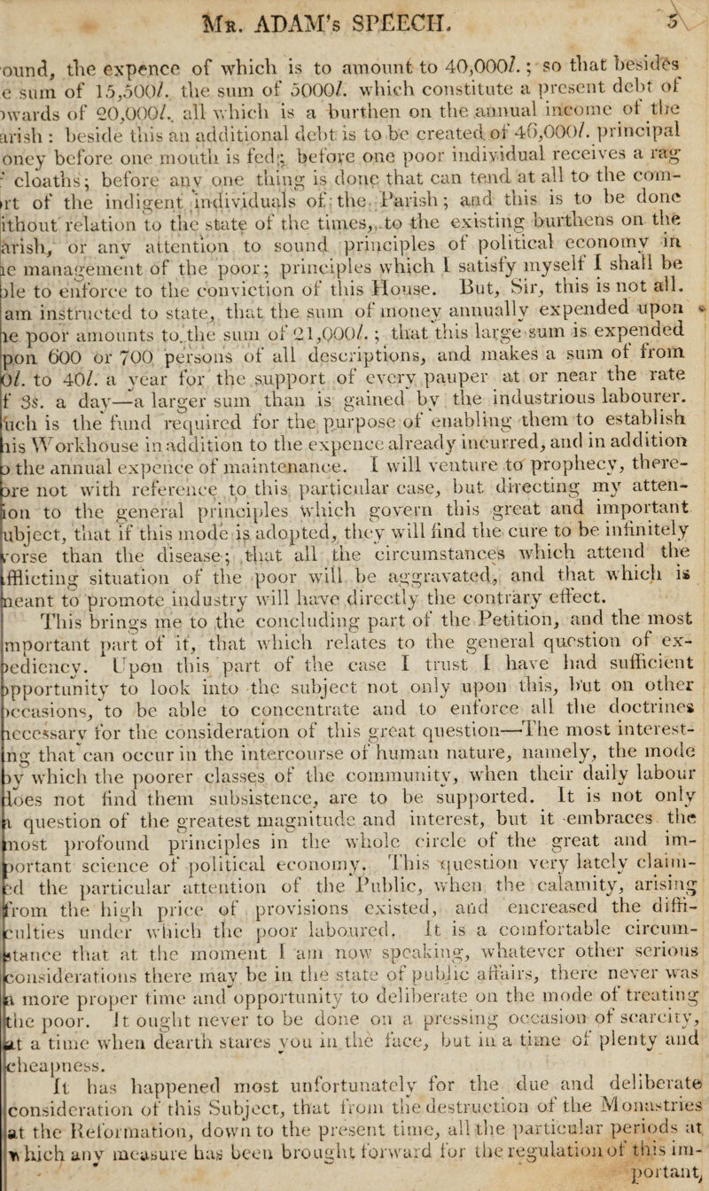 ound, the expence of which is to amount to 40,000/.; so that besides e sum of 15,500/. the sum of 5000/. which constitute a present debt ol p wards of 20,000/.. all which is a burthen on the .annual income of the arish : beside this an additional debt is to be created, ot 46,000/. principal oney before one mouth is led;; before one poor individual receives a rag’ * cl oaths; before anv one thing is done that can tend at all to the com¬ et of the indigent individuals of the Parish; and this is to be done ithout relation to the state ot the times,,.to the existing burthens on the arish, or anv attention to sound principles ot political economy in. re management of the poor; principles which 1 satisfy myself I shall be he to enforce to the conviction of this blouse. But, Sir, this is not all. am instructed to state, that the sum of money annually expended upon - le poor amounts to. the sum of 21,000/. ; that this large sum is expended pon 600 or 700 persons of all descriptions, and makes a sum of from 0l. to 40/. a year for the support of every pauper at or near the rate f 3s. a day—a larger sum than is gained by the industrious labourer, hell is the fund required for the purpose of enabling them to establish lis Workhouse in addition to the expence already incurred, and in addition p the annual expeiice of maintenance. I will venture to prophecy, there- Die not with reference to this particular case, but directing my atten- ion to the general principles which govern this great and important ubject, that if this mode is adopted, they will find the cure to be infinitely rorse than the disease; that all the circumstances which attend the dflieting situation of the poor will be aggravated, and that which is meant to promote industry will have directly the contrary effect. This brings me to the concluding part of the Petition, and the most mportant part of it, that which relates to the general question of ex¬ pediency. Upon this part of the case I trust I have had sufficient opportunity to look into the subject not only upon this, but on other occasions, to be able to concentrate and to enforce all the doctrines lecessarv for the consideration of this great question—The most interest- fig thatcan occur in the intercourse of human nature, namely, the mode py which the poorer classes of the community, when their daily labour foes not find them subsistence, are to be supported. It is not only i question of the greatest magnitude and interest, but it embraces, the nost profound principles in the whole circle of the great and im¬ portant science ot political economy, Ihis question very lately claim- id the particular attention of the Public, when the calamity, arising bom the high price of provisions existed, and encreased the diffi¬ culties under which the poor laboured. It is a comfortable circum¬ stance that at the moment I am now speaking, whatever other serious considerations there may be in the state of public affairs, there never was \ more proper time and opportunity to deliberate on the mode of treating the poor. ft. ought never to be done on a pressing occasion ot scarcity, ait a time when dearth stares you in the face, but in a time of plenty and cheapness. It has happened most unfortunately for the due and deliberate consideration ot this Subject, that from the destruction ot the Monastries at the Reformation, down to the present time, all the particular periods at which any measure has been brought forward for the regulation of this im¬ port an tv