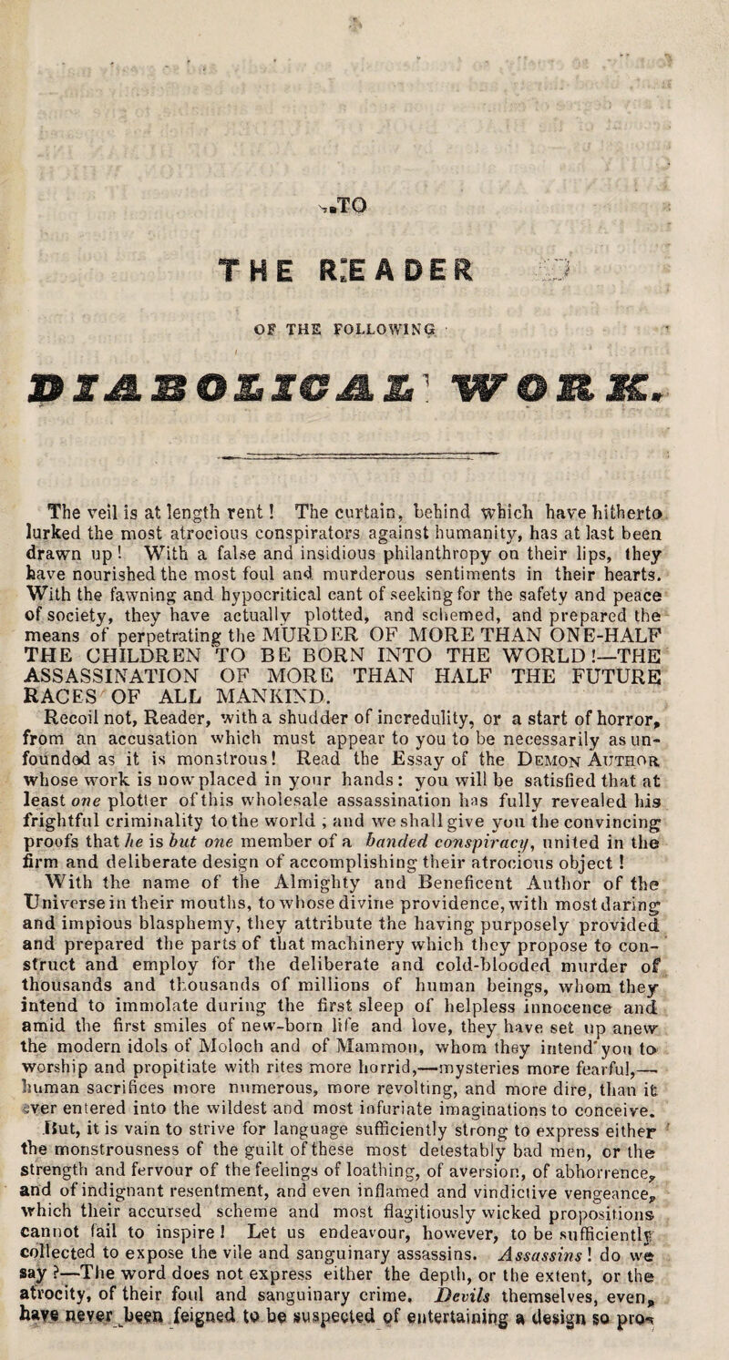 n.T-0 THE r:eader .53 OF THE FOLLOWING* DIJ&MOZIGMZ' WORM, The veil is at length rent! The curtain, behind which have hitherto lurked the most atrocious conspirators against humanity, has at last been drawn up ! With a false and insidious philanthropy on their lips, they have nourished the most foul and murderous sentiments in their hearts. With the fawning and hypocritical cant of seeking for the safety and peace of society, they have actually plotted, and schemed, and prepared the means of perpetrating the MURDER OF MORE THAN ONE-HALF THE CHILDREN TO BE BORN INTO THE WORLD !—THE ASSASSINATION OF MORE THAN HALF THE FUTURE RACES OF ALL MANKIND. Recoil not, Reader, with a shudder of incredulity, or a start of horror, from an accusation which must appear to you to be necessarily as un¬ founded as it is monstrous! Read the Essay of the Demon Author whose work is now placed in your hands : you will be satisfied that at least owe plotter of this wholesale assassination has fully revealed his frightful criminality to the world ; and we shall give you the convincing proofs that he is hut one member of a handed conspiracy, united in the firm and deliberate design of accomplishing their atrocious object ! With the name of the Almighty and Beneficent Author of the Universe in their mouths, to whose divine providence, with most daring and impious blasphemy, they attribute the having purposely provided and prepared the parts of that machinery which they propose to con¬ struct and employ for the deliberate and cold-blooded murder of thousands and thousands of millions of human beings, whom they intend to immolate during the first sleep of helpless innocence and amid the first smiles of new-born life and love, they have set up anew the modern idols of Moloch and of Mammon, whom they intend'you to worship and propitiate with rites more horrid,-—mysteries more fearful,—. human sacrifices more numerous, more revolting, and more dire, than it sver entered into the wildest and most infuriate imaginations to conceive. But, it is vain to strive for language sufficiently strong to express either the monstrousness of the guilt of these most detestably bad men, or the strength and fervour of the feelings of loathing, of aversion, of abhorrence*, and of indignant resentment, and even inflamed and vindictive vengeance, which their accursed scheme and most flagitiously wicked propositions cannot fail to inspire I Let us endeavour, however, to be sufficiently collected to expose the vile and sanguinary assassins. Assassins! do we say ?—The word does not express either the depth, or the extent, or the atrocity, of their foul and sanguinary crime. Devils themselves, even, have never ]y$m feigned to be suspected of entertaining a design so pro*