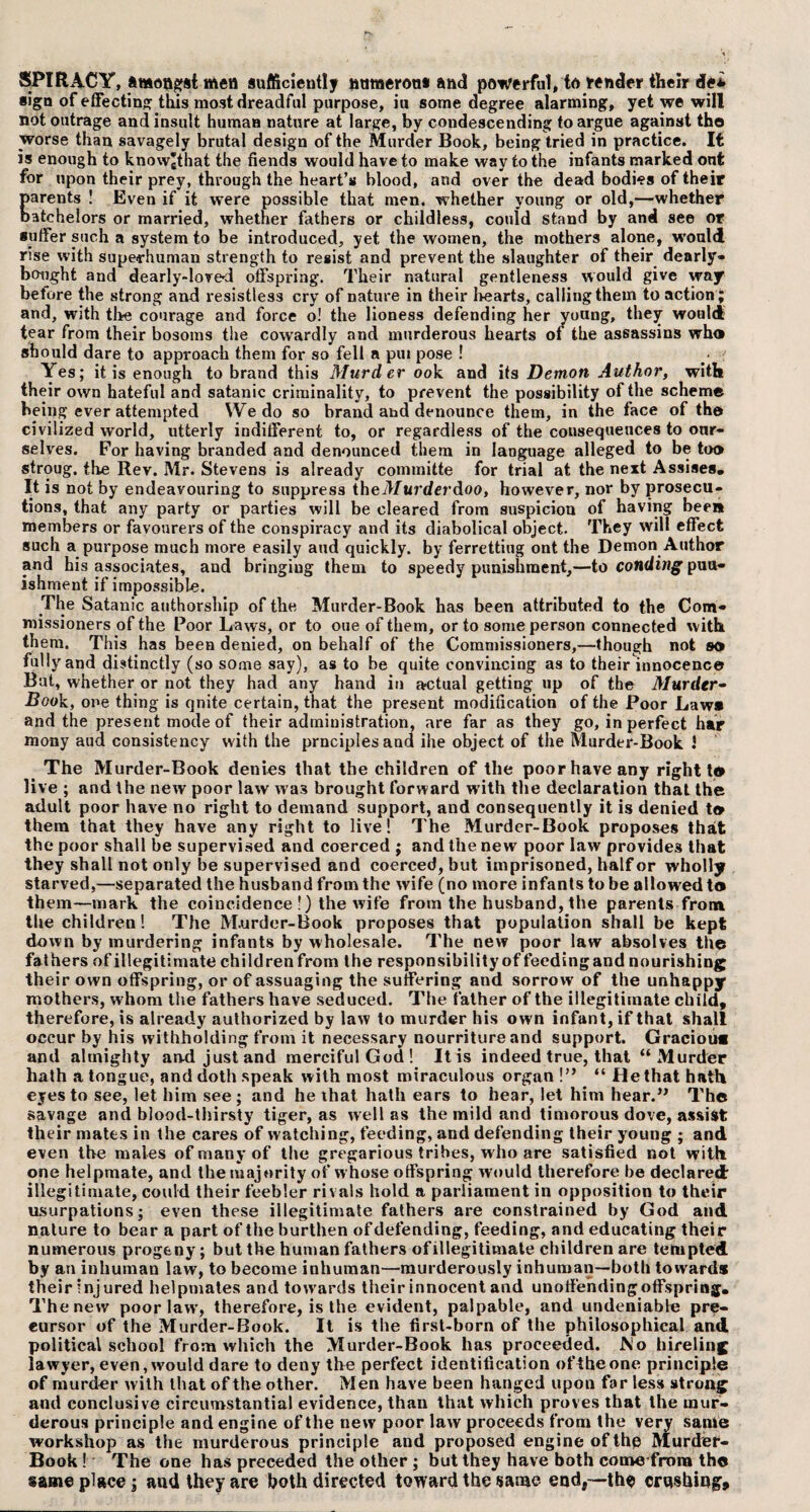 SPIftACY, amongst men sufficiently natnerou* and powerful, to render their de* sign of effecting this most dreadful purpose, iu some degree alarming, yet we will not outrage and insult human nature at large, by condescending to argue against the worse than savagely brutal design of the Murder Book, being tried in practice. It is enough to knowgthat the fiends would have to make way to the infants marked ont for upon their prey, through the heart’s blood, and over the dead bodies of their Earents ! Even if it were possible that men. whether young or old,—whether atchelors or married, whether fathers or childless, could stand by and see or suffer such a system to be introduced, yet the women, the mothers alone, would rise with superhuman strength to resist and prevent the slaughter of their dearly* bought and dearly-loved offspring. Their natural gentleness would give way betore the strong and resistless cry of nature in their hearts, calling them to action; and, with the courage and force o! the lioness defending her young, they would tear from their bosoms the cowardly and murderous hearts of the assassins who should dare to approach them for so fell a pui pose ! Yes; it is enough to brand this Murder ook and its Demon Author, with their own hateful and Satanic criminality, to prevent the possibility of the scheme being ever attempted We do so brand at»d denounce them, in the face of the civilized world, utterly indifferent to, or regardless of the consequences to our¬ selves. For having branded and denounced them in language alleged to be too stroug, the Rev. Mr. Stevens is already committe for trial at the next Assises. It is not by endeavouring to suppress theMurderdoo, however, nor by prosecu¬ tions, that any party or parties will be cleared from suspicion of having been members or favourers of the conspiracy and its diabolical object. They will effect such a purpose much more easily aud quickly, by ferrettiug ont the Demon Author and his associates, and bringiug them to speedy punishment,—to conding pun¬ ishment if impossible. The Satanic authorship of the Murder-Book has been attributed to the Com¬ missioners of the Poor Laws, or to oue of them, or to some person connected with, them. This has been denied, on behalf of the Commissioners,—though not so fully and distinctly (so some say), as to be quite convincing as to their innocence Bat, whether or not they had any hand in actual getting up of the Murder- Book, one thing is qnite certain, that the present modification of the Poor Laws and the present mode of their administration, are far as they go, in perfect har mony aud consistency with the prnciplesand ihe object of the Murder-Book 1 The Murder-Book denies that the children of the poor have any right t® live ; and the new poor law was brought forward with the declaration that the adult poor have no right to demand support, and consequently it is denied to them that they have any right to live! The Murder-Book proposes that the poor shall be supervised and coerced ; and the new poor law provides that they shall not only be supervised and coerced, but imprisoned, half or wholly starved,—separated the husband from the wife (no more infants to be allowed to them—mark the coincidence !) the wife from the husband, the parents from the children! The M.urder-Book proposes that population shall be kept down by murdering infants by wholesale. The new poor law absolves the fathers of illegitimate childrenfrom the responsibilityof feedingand nourishing their own offspring, or of assuaging the suffering and sorrow of the unhappy mothers, whom the fathers have seduced. The father of the illegitimate child, therefore, is already authorized by law to murder his own infant, if that shall occur by his withholding from it necessary nourriture and support. Gracious and almighty an-d just and merciful God! It is indeed true, that “Murder hath a tongue, and doth speak with most miraculous organ!” “He that hath eyes to see, let him see; and he that hath ears to hear, let him hear.” The savage and blood-thirsty tiger, as well as the mild and timorous dove, assist their mates in the cares of watching, feeding, and defending their young ; and even the males of many of the gregarious tribes, w ho are satisfied not with one helpmate, and the majority of w hose offspring would therefore he declared illegitimate, could their feebler rivals hold a parliament in opposition to their usurpations; even these illegitimate fathers are constrained by God and nature to bear a part of the burthen of defending, feeding, and educating their numerous progeny; but the human fathers ofillegitimate children are tempted by an inhuman law, to become inhuman—murderously inhuman—both toward* their injured helpmates and towards their innocent and unoffending offspring. The new poor law’, therefore, is the evident, palpable, and undeniable pre¬ cursor of the Murder-Book. It is the first-born of the philosophical and political school from which the Murder-Book has proceeded. No hireling lawyer, even, would dare to deny the perfect identification oftheone principle of murder with that of the other. Men have been hanged upon far less strong and conclusive circumstantial evidence, than that which proves that the mur¬ derous principle and engine of the new poor law proceeds from the very same workshop as the murderous principle and proposed engine of the Murder- Book ! The one has preceded the other ; but they have both come from the same place; and they are both directed toward the same end,—the crushing.