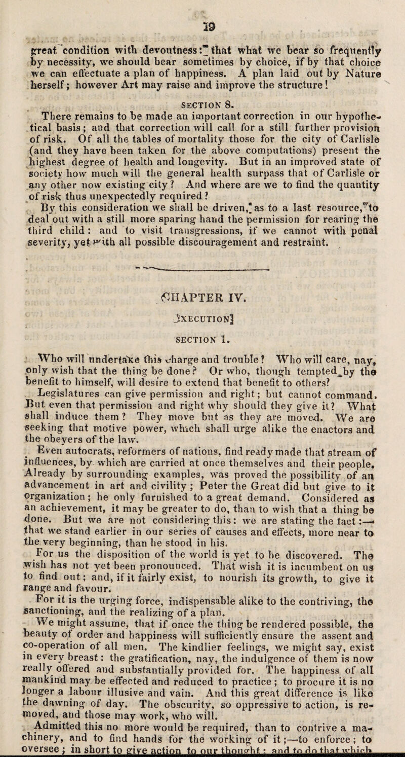 great condition with devoutnessthat what we bear so frequently by necessity, we should bear sometimes by choice, if by that choice we can effectuate a plan of happiness. A plan laid out by Nature herself; however Art may raise and improve the structure! section 8. There remains to be made an important correction in our hypothe¬ tical basis; and that correction will call fora still further provision of risk. Of all the tables of mortality those for the city of Carlisle (and they have been taken for the above computations) present the highest degree of health and longevity. But in an improved state of society how much will the general health surpass that of Carlisle or any other now existing city? And where are we to find the quantity of risk thus unexpectedly required ? By this consideration we shall be driven, as to a last resource,^to deal out with a still more sparing hand the permission for rearing the third child : and to visit transgressions, if we cannot with penal severity, yet with all possible discouragement and restraint. (CHAPTER IV. JxecutionJ SECTION 1. Who will undertake this charge and trouble? Who will care, nay, only wish that the thing be done? Or who, though tempted^by the benefit to himself, will desire to extend that benefit to others? Legislatures can give permission and right; but cannot command. But even that permission and right why should they give it? What shall induce them? They move but as they are move-d. We are seeking that motive power, which shall urge alike the enactors and the obeyers of the law. Even autocrats, reformers of nations, find ready made that stream of influences, by which are carried at once themselves and their people. Already by surrounding examples, was proved the possibility of an advancement in art and civility; Peter the Great did but give to it organization; he only furnished to a great demand. Considered as an achievement, it may be greater to do, than to wish that a thing bo done. But we are not considering this; we are stating the fact:—* that we stand earlier in our series of causes and effects, more near to the very beginning, than he stood in his. For us the disposition of the world is yet to he discovered. The wish has not yet been pronounced. That wish it is incumbent on us to find out; and, if it fairly exist, to nourish its growth, to give it range and favour. For it is the urging force, indispensable alike to the contriving, the sanctioning, and the realizing of a plan. We might assume, that if once the tiling be rendered possible, the beauty of order and happiness will sufficiently ensure the assent and co-operation of all men. The kindlier feelings, we might say, exist in every breast: the gratification, nay, the indulgence of them is now really offered and substantially provided for. The happiness of all mankind may be effected and reduced to practice; to procure it is no longer a labour illusive and vain. And this great difference is like the dawning of day. The obscurity, so oppressive to action, is re¬ moved, and those may work, who will. Admitted this no more would be required, than to contrive a ma¬ chinery, and to find hands for the working of it;—to enforce; to oversee; in short to give action to our thought: and tn do that™Wh