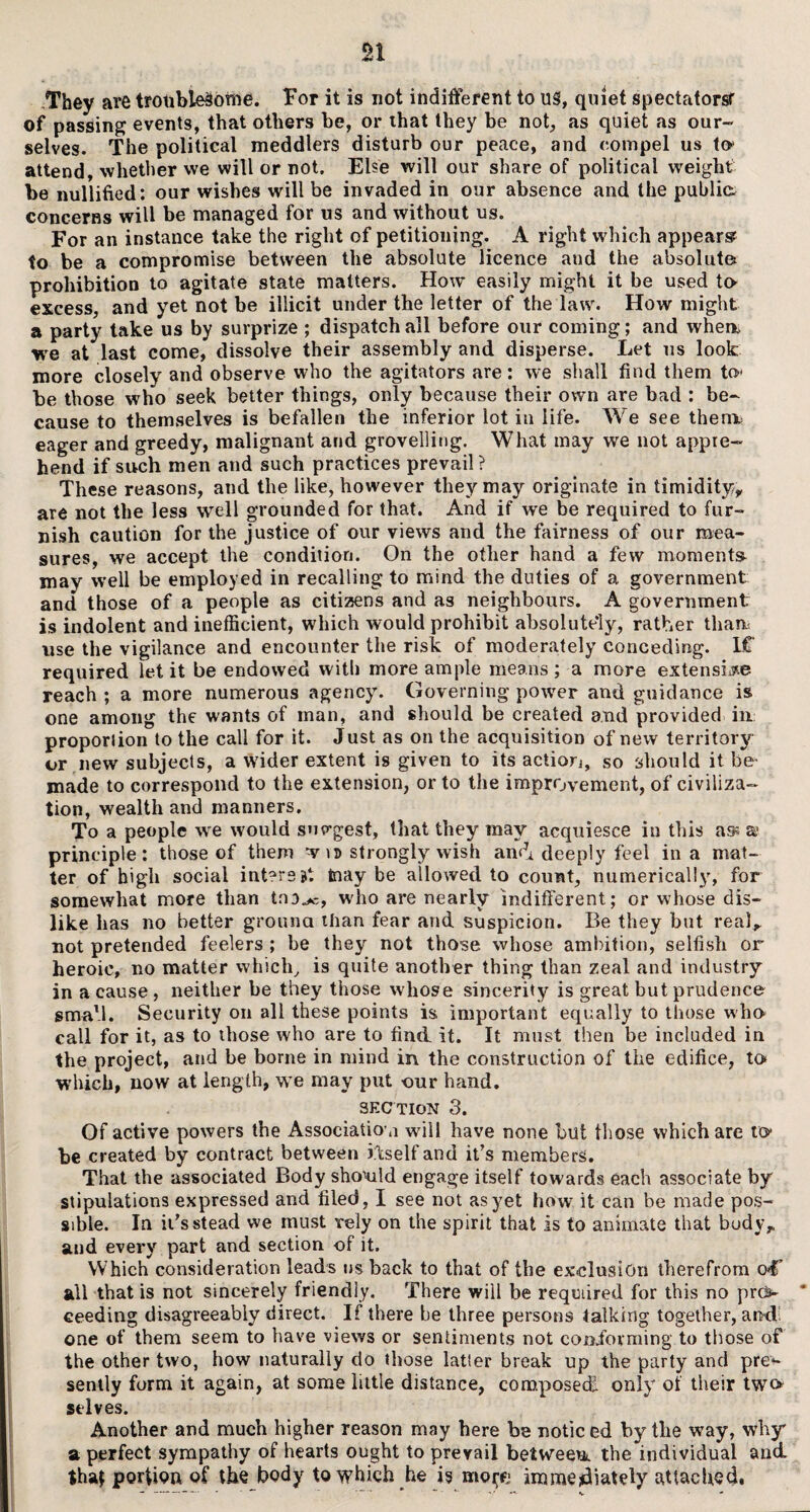 n They are troublesome. For it is not indifferent to US, quiet spectators? of passing events, that others be, or ihat they be not, as quiet as our¬ selves. The political meddlers disturb our peace, and compel us to attend, whether we will or not. Else will our share of political weight be nullified: our wishes will be invaded in our absence and the publics concerns will be managed for us and without us. For an instance take the right of petitioning. A right which appear® to be a compromise between the absolute licence and the absolute prohibition to agitate state matters. How easily might it be used to> excess, and yet not be illicit under the letter of the law. How might a party take us by surprize ; dispatch all before our coming; and when, we at last come, dissolve their assembly and disperse. Let us look; more closely and observe who the agitators are: we shall find them to- be those who seek better things, only because their own are bad : be¬ cause to themselves is befallen the inferior lot in life. We see thenx eager and greedy, malignant and grovelling. What may we not appre¬ hend if such men and such practices prevail? These reasons, and the like, however they may originate in timidity,, are not the les9 well grounded for that. And if we be required to fur¬ nish caution for the justice of our views and the fairness of our mea¬ sures, we accept the condition. On the other hand a few moments may well be employed in recalling to mind the duties of a government and those of a people as citizens and as neighbours. A government is indolent and inefficient, which would prohibit absolutely, rather than* use the vigilance and encounter the risk of moderately conceding. 1C required let it be endowed with more ample means; a more extensile reach ; a more numerous agency. Governing power and guidance is one among the wants of man, and should be created and provided in proportion to the call for it. Just as on the acquisition of new territory or new subjects, a wider extent is given to its action, so should it be> made to correspond to the extension, or to the improvement, of civiliza¬ tion, wealth and manners. To a people we would sno-gest, that they may acquiesce in this ass a* principle: those of them w iv strongly wish and deeply feel in a mat¬ ter of high social inters at tnay be allowed to count, numerically, for somewhat more than tno^, wdio are nearly indifferent; or whose dis¬ like has no better ground than fear and suspicion. Be they but real,, not pretended feelers ; be they not those whose ambition, selfish or heroic, no matter which, is quite another thing than zeal and industry in a cause, neither be they those whose sincerity is great but prudence small. Security on all these points is important equally to those who call for it, as to those who are to find it. It must then be included in the project, and be borne in mind in the construction of the edifice, to which, now at length, we may put -our hand. sec tion 3. Of active powers the Association wdll have none but those which are to be created by contract between itself and it’s members. That the associated Body shonild engage itself towards each associate by stipulations expressed and filed, I see not as yet how it can be made pos¬ sible. In it's stead we must rely on the spirit that is to animate that body, and every part and section of it. Which consideration leads us back to that of the exclusion therefrom oC all that is not sincerely friendly. There will be required for this no pro * ceeding disagreeably direct. If there be three persons talking together, and: one of them seem to have views or sentiments not conibvming to those of the other two, how naturally do those latter break up the party and pre>- sently form it again, at some little distance, composed, only of their two selves. Another and much higher reason may here be noticed by the way, why a perfect sympathy of hearts ought to prevail between the individual and that portion of the body to which he is mo^e immediately attached.