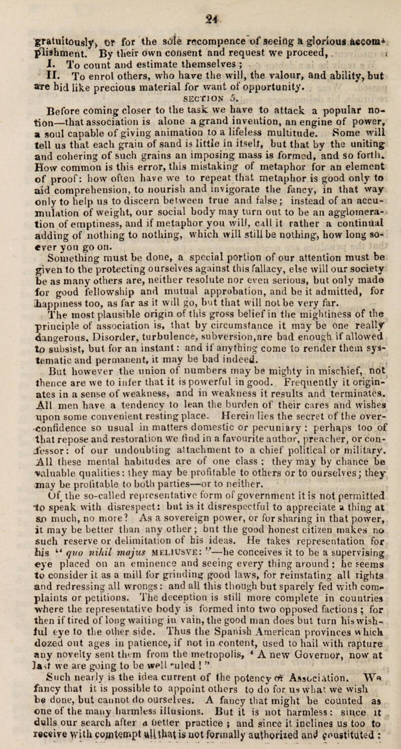gratuitously) t>? for the stfle recompence of seeing a glorious aecom* plishment. By their own consent and request we proceed, I. To count and estimate themselves ; II. To enrol others, who have the will, the valour, and ability, but sure bid like precious material for want of opportunity. . section 5. Before coming closer to the task we have to attack a popular no¬ tion—that association is alone a grand invention, an engine of power, a soul capable of giving animation to a lifeless multitude. Some will tell us that each grain of sand is little in itselt, but that by the uniting and cohering of such grains an imposing mass is formed, and so forth. How common is this error, this mistaking of metaphor for an element of proof: how often have we to repeat that metaphor is good only to aid comprehension, to nourish and invigorate the fancy, in that way- only to help us to discern between true and false; instead of an accu¬ mulation of weight, our social body may turn out to be an agglomera¬ tion of emptiness, and if metaphor you will, call it rather a continual adding of nothing to nothing, which will still be nothing, bow long so¬ ever you go on. Something must be done, a special portion of our attention must be given to the protecting ourselves against this fallacy, else will our society be as many others are, neither resolute nor even serious, but only made for good fellowship and mutual approbation, and be it admitted, for ihappiness too, as far as it will go, but that will not be very far. The most plausible origin of this gross belief in the mightiness of the principle of association is, that by circumstance it may be one really dangerous. Disorder, turbulence, subversion,are bad enough if allowed to subsist, but for an instant: and if anything come to render them sys¬ tematic and permanent, it may be bad indeed. But however the union of numbers may be mighty in mischief, not thence are we to infer that it is powerful in good. Frequently it origin¬ ates in a sense of weakness, and in weakness it results and terminates. All men have a tendency to lean the burden of their cares and wishes upon some convenient resting place. Herein lies the secret of the over- confidence so usual in matters domestic or pecuniary : perhaps too of that repose and restoration we find in a favourite author, preacher, or con- jfessor: of our undoubting attachment to a chief political or military. All these mental habitudes are of one class : they may by chance be valuable qualities: they may be profitable to others or to ourselves; they may be profitable to both parties—or to neither. Of the so-called representative form of government it is not permitted -lo speak with disrespect: but is it disrespectful to appreciate a thing at sjn much, no more? As a sovereign power, or for sharing in that power, it may be better than any other; but the good honest citizen makes no such reserve or delimitation of his ideas. He takes representation for 3his “ quo nihil majus meliusve: ”—he conceives it to be a supervising eye placed on an eminence and seeing every thing around : he seems to consider it as a mill for grinding good laws, for reinstating all rights and redressing all wrongs : and all this though but sparely fed with com.* plaints or petitions. The deception is still more complete in countries where the representative body is formed into two opposed factions ; for then if tired of long waiting in vain, the good man does but turn his wish¬ ful eye to the other side. Thus the Spanish American provinces which dozed out ages in patience, if not in content, used to hail with rapture any novelty sent them from the metropolis, * A new Governor, now at la st we are going to be well -uled ! ” Such nearly is the idea current of the potency crt Association. W« fancy that it is possible to appoint others to do for us what we wish be done, but cannot do ourselves. A fancy that might be counted as one of the many harmless illusions. But it is not harmless : since it dulls our search after a better practice ; and since it inclines us too to receive with CQjntenapt all that is uot formally authorized and <?oustituted ;