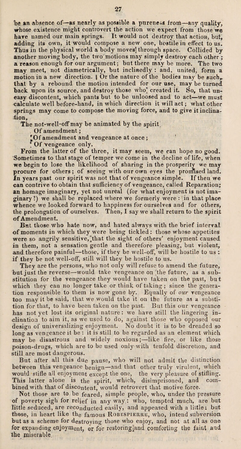 be an absence of—as nearly as possible a pureness lrorfi—any quality, whose existence might controvert the action we expect from those we have named our main springs. It would not destroy that action, but, adding its own, it would compose a new one, hostile in effect to us. Thus in the physical world a body moves] through space. Collided by another moving body, the two motions may simply destroy each other ; a reason enough for our argument; but there may be more. The two may meet, not diametrically, but inclinedly : and, united, form a motion in a new direction. g Or the nature of the bodies may be such,, that by a rebound the motion intended for our use, may be turned hack upon its source, and destroy those who] created it. So, that un¬ easy discontent, which pants but to be unloosed and to act—we must calculate well before-hand, in which direction it will act; what other springs may come to compose the moving force, and to give it inclina¬ tion, The not-well-off may be animated by the spirit , Of amendment; 'Of amendment and vengeance at once ; ] Of vengeance only. From the latter of the three, it may seem, we can hope no good. Sometimes to that stage of temper we come in the decline of life, when we begin to lose the likelihood of sharing in the prosperity we may procure for others; of seeing with our own eyes the promised land. In years past our spirit was not that of vengeance simple. If then we can contrive to obtain that sufficiency of vengeance, called Reparation; an homage imaginary, yet not unreal (for what enjoyment is not ima¬ ginary?) we shall be replaced where we formerly were : in that place whence we looked forward to happiness for ourselves and for others, the prolongation of ourselves. Then, I say we shall return to the spirit of Amendment. But those who hate now, and hated always with the brief interval of moments in which they were being tickled: those whose appetites were so angrily sensitive,hhat the sight of others' enjoyment caused in them, not a sensation gentle and therefore pleasing, but violent, and therefore painful—those, if they be well-off, will be hostile to us : if they be not well-off, still will they be hostile to us. They are the persons, who not only will refuse to amend the future, but just the reverse—would take vengeance on the future, as a sub¬ stitution for the vengeance they would have taken on the past, but which they can no longer take or think of taking; since the genera¬ tion responsible to them is now gone by. Equally of our vengeance too may it be said, that we would take it on the future as a substi- tion for that, to have been taken on the past. But this our vengeance has not yet lost its original nature : we have still the lingering in¬ clination to aim it, as we used to do, against those who opposed our design of universalizing enjoyment. No doubt it is to be dreaded so long as vengeance it be : it is still to be regarded as an element which may be disastrous and widely noxious;—like fire, or like those poison-drugs, which are to be used only with tenfold discretion, and still are most dangerous. But after all this due pause, who will not admit the distinction between this vengeance benign—and that other truly virulent, which would stifle all enjoyment except the one, the very pleasure of stifling. This latter alone is the spirit, which, disimprisoned, and com¬ bined with that of discontent, would retrovert that motive force. Not those are to be feared, simple people, who, under the pressure of poverty sigh for relief in any way : who, tempted much, are but little seduced, are reconducted easily, and appeased with a little; but those, in heart like the famous Robespierre, who, intend subversion but as a scheme for destroying those who enjoy, and not at all as one for expanding enjoyment, or for restoringjand comforting the faint and the miserable.