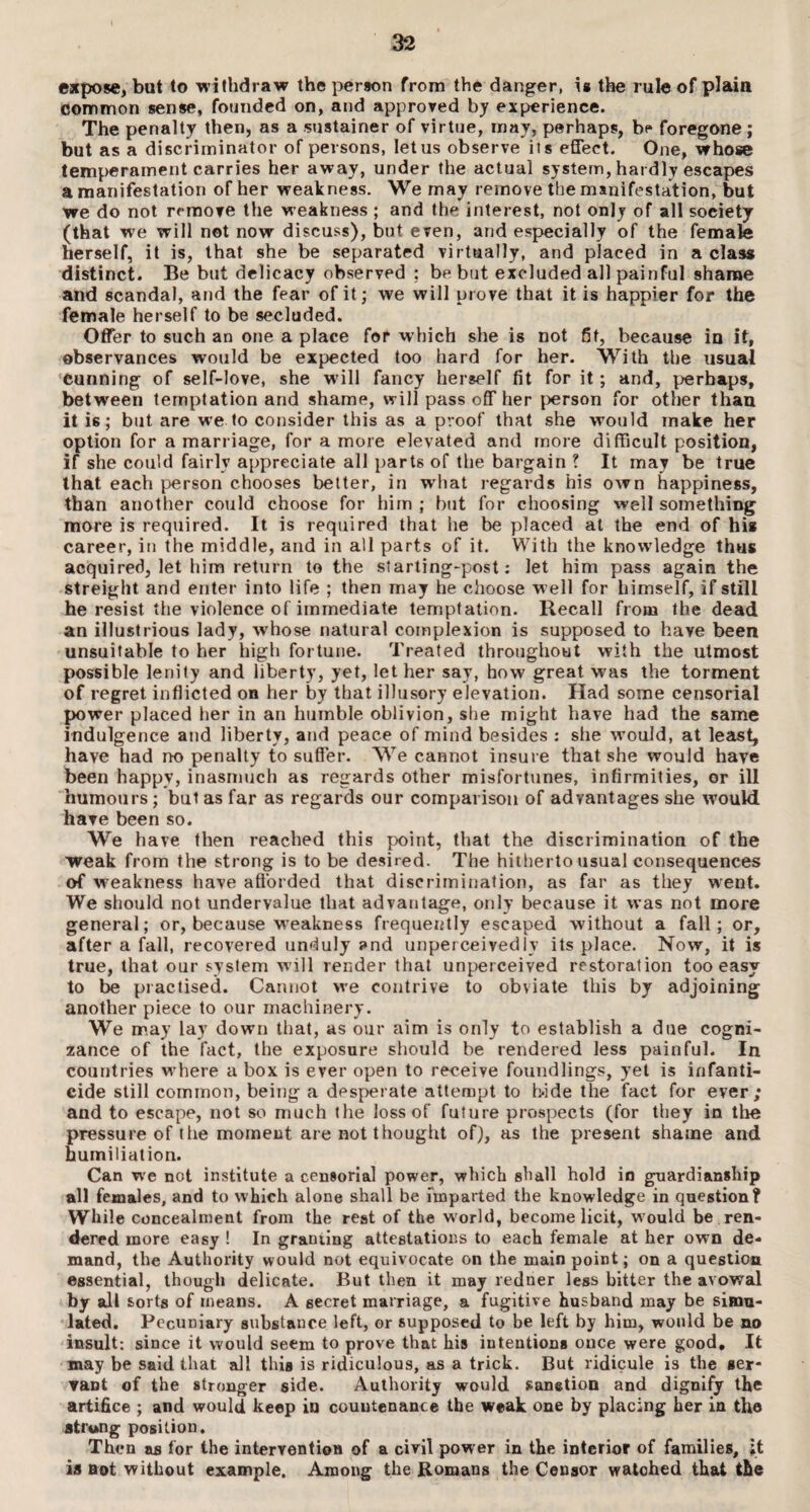 expose, but to withdraw the person from the danger, is the rule of plain common sense, founded on, and .approved by experience. The penalty then, as a sustainer of virtue, may, perhaps, be foregone ; but as a discriminator of persons, let us observe its effect. One, whose temperament carries her away, under the actual system, hardly escapes a manifestation of her weakness. We may remove the manifestation, but we do not remove the weakness ; and the interest, not only of all society (that we will not now discuss), bnt even, and especially of the female herself, it is, that she be separated virtually, and placed in a class distinct. Be but delicacy observed ; be but excluded all painful shame and scandal, and the fear of it; we will prove that it is happier for the female herself to be secluded. Offer to such an one a place for which she is not fit, because in it, observances would be expected too hard for her. With the usual Cunning of self-love, she will fancy herself fit for it; and, perhaps, between temptation and shame, will pass off her person for other than it i6; but are we to consider this as a proof that she would make her option for a marriage, for a more elevated and more difficult position, if she could fairly appreciate all parts of the bargain ? It may be true that each person chooses better, in what regards his own happiness, than another could choose for him ; hut for choosing well something more is required. It is required that he be placed at the end of his career, in the middle, and in all parts of it. With the knowledge thus acquired, let him return to the starting-post: let him pass again the streight and enter into life ; then may he choose well for himself, if still he resist the violence o( immediate temptation. Recall from the dead an illustrious lady, whose natural complexion is supposed to have been unsuitable to her high fortune. Treated throughout with the utmost possible lenity and liberty, yet, let her say, how great was the torment of regret inflicted on her by that illusory elevation. Had some censorial power placed her in an humble oblivion, she might have had the same indulgence and liberty, and peace of mind besides : she would, at least, have had no penalty to suffer. We cannot insure that she would have been happy, inasmuch as regards other misfortunes, infirmities, or ill humours; but as far as regards our comparison of advantages she would have been so. We have then reached this point, that the discrimination of the weak from the strong is to be desired. The hitherto usual consequences of weakness have afforded that discrimination, as far as they went. We should not undervalue that advantage, only because it was not more general; or, because weakness frequently escaped without a fall; or, after a fall, recovered unduly and unperceivedly its place. Now, it is true, that our system will render that unperceived restoration too easy to be practised. Cannot we contrive to obviate this by adjoining another piece to our machinery. We may lay down that, as our aim is only to establish a due cogni¬ zance of the fact, the exposure should be rendered less painful. In countries where a box is ever open to receive foundlings, yet is infanti¬ cide still common, being a desperate attempt to h-ide the fact for ever; and to escape, not so much the loss of future prospects (for they in the pressure of the moment are not thought of), as the present shame and humiliation. Can we not institute a censorial power, which shall hold in guardianship all females, and to which alone shall be imparted the knowledge in question? While concealment from the rest of the w orld, become licit, w ould be ren¬ dered more easy ! In granting attestations to each female at her own de¬ mand, the Authority would not equivocate on the main point; on a question essential, though delicate. But then it may redner less bitter the avowal by all sorts of means. A secret marriage, a fugitive husband may be simu¬ lated. Pecuniary substance left, or supposed to be left by him, would be no insult; since it would seem to prove that his intentions once were good. It may be said that all this is ridiculous, as a trick. But ridicule is the ser¬ vant of the stronger side. Authority would sanetion and dignify the artifice ; and would keep in countenance the weak one by placing her in the strung position. Then as for the intervention of a civil power in the interior of families, it is not without example. Among the Romans the Censor watched that the