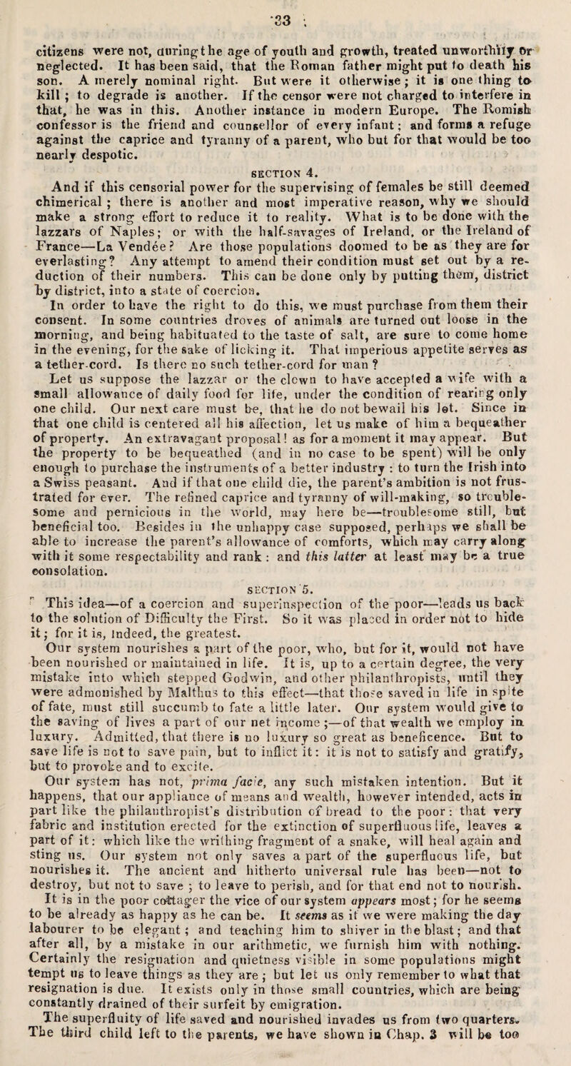 ‘23 citizens were not, during the age of youth and growth, treated unworthily Or neglected. It has been said, that the Roman father might put to death his son. A merely nominal right. But were it otherwise ; it is one thing to kill ; to degrade is another. If the censor were not charged to interfere in that, he was in this. Another instance in modern Europe. The Romish confessor is the friend and counsellor of every infant; and forms a refu go against the caprice and tyranny of a parent, who but for that would be too nearly despotic. SECTION 4. And if this censorial power for the superrising of females be still deemed chimerical ; there is another and most imperative reason, why we should make a strong effort to reduce it to reality. What is to be done with the lazzars of Naples; or with the half-savages of Ireland, or the Ireland of France—La Vendee? Are those populations doomed to be as they are for everlasting? Any attempt to amend their condition must set out by a re¬ duction of their numbers. This can be done only by putting them, district by district, into a state of coercion. In order to have the right to do this, we must purchase from them their consent. In some countries droves of animals are turned out loose in the morning, and being habituated to the taste of salt, are sure to come home in the evening, for the sake of licking it. That imperious appetite serves as a tetlier-cord. Is there no such tether-cord for man ? Let us suppose the lazzar or the clown to have accepted a wife with a small allowance of daily food for life, under the condition of rearing only one child. Our next care must be, that he do not bewail his let. Since in that one child is centered all his affection, let us make of him a bequeather of property. An extravagant proposal! as for a moment it may appear. But the property to be bequeathed (and in no case to be spent) will be only enough to purchase the instruments of a better industry : to turn the Irish into a Swiss peasant. And if that one child die, the parent’s ambition is not frus¬ trated for ever. The relined caprice and tyranny of will-making, so trouble¬ some and pernicious in the world, may here be—troublesome still, but beneficial too. Besides in the unhappy case supposed, perhaps we shall be able to increase the parent’s allowance of comforts, which may carry along with it some respectability and rank : and this latter at least may be a true consolation. section 5. This idea—of a coercion and superinspeclion of the poor—leads us back to the solution of Difficulty the First. So it was placed in order not to hide it; for it is, indeed, the greatest. Our system nourishes a part of the poor, who, but for it, would not have been nourished or maintained in life. It is, up to a certain degree, the very mistake into which stepped Godwin, and other philanthropists, until they were admonished by Malthas to this effect—that those saved in life in spte of fate, must still succumb to fate a little later. Our system would give to the saving of lives a part of our net income ;—of that wealth we employ in. luxury. Admitted, that there is no luxury so great as beneficence. But to save life is not to save pain, but to inflict it; it is not to satisfy and gratify, but to provoke and to excite. Our system has not, prima facie, any such mistaken intention. But it happens, that our appliance of means and wealth, however intended, acts in part like the philanthropist's distribution of bread to the poor: that very fabric and institution erected for the extinction of superfluous life, leaves a part of it; which like the writhing fragment of a snake, will heal again and sting us. Our system not only saves a part of the superfluous life, but nourishes it. The ancient and hitherto universal rule has been—not to destroy, but not to save ; to leave to perish, and for that end not to nourish. It is in the poor cottager the vice of our system appears most; for he seeing to he already as happy as he can be. It seems as if we were making the day labourer to be elegant; and teaching him to shiver in the blast; and that after all, by a mistake in our arithmetic, we furnish him with nothing. Certainly the resignation and quietness visible in some populations might tempt us to leave things as they are ; but let us only remember to what that resignation is due. It exists only in those small countries, which are being' constantly drained of their surfeit by emigration. The superfluity of life saved and nourished invades us from two quarters. The third child left to the parents, we have shown in Chap. 3 will be tow