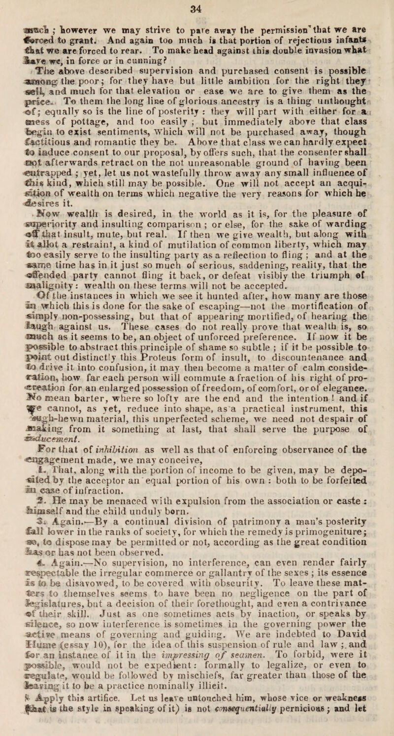 '*»<&,• however we may strive to pave away the permission1 that we are ^forced to grant. And again too much is that portion of rejections infants ’Skat we are forced to rear. To make head against this double invasion what i,»ve we, in force or in cunning? The above described supervision and purchased consent is possible among1 the poor; for they have but little ambition for the rignt they sell, and much for that elevation or ease we are to give them as the price- To them the long line of glorious ancestry is a thing unthought of; equally so is the line of posterity : they will part with either for at aaess of pottage, and too easily ; but immediately above that class Inegin to exist sentiments, which will not be purchased away, though factitious and romantic they be. Above that class we can hardly expect to induce consent to our proposal, by offers such, that the consenter shall not afterwards retract on the not unreasonable ground of having been entrapped ; yet, let us not wastefully throw away any small influence of ffiis kind, which still may be possible. One will not accept an acqui¬ sition of wealth on terms which negative the very reasons for which he iEesires it. .No w wealth is desired, in the world as it is, for the pleasure of superiority and insulting comparison ; or else, for the sake of warding olfthat insult, mute, but real. If then we give wealth, but along with it allot a restraint, a kind of mutilation of common liberty, which may too easily serve to the insulting party as a reflection to fling ; and at the «ame time has in it just so much of serious, saddening, reality, that the ©Sended party cannot fling it back, or defeat visibly the triumph of .malignity: wealth on these terms will not be accepted. Of the instances in which we see it hunted after, how many are those in which this is done for the sake of escaping—not the mortification of simply non-possessing, but that of appearing mortified, of hearing the laugh against us. These cases do not really prove that wealth is, so much as it seems to be, an object of unforced preference. If now it be possible to abstract this principle of shame so subtle ; if it be possible to point out distinctly this Proteus form of insult, to discountenance and to drive it into confusion, it may then become a matter of calm conside¬ ration, how far each person will commute a fraction of his right of pro¬ creation for an enlarged possession of freedom, of comfort, or of elegance. No mean barter, where so loftv are the end and the intention ! and if cannot, as yet, reduce into shape, as a practical instrument, this tfotgh-hewn material, this unperfected scheme, we need not despair of Jaaking from it something at last, that shall serve the purpose of waducement. For that of inhibition as well as that of enforcing observance of the •engagement made, we may conceive, I- That, along with the portion of income to be given, may be depo¬ sited by the acceptor an equal portion of his own : both to be forfeited le case of infraction. 2. He may be menaced with expulsion from the association or caste : Mmself and the child unduly born. Again.-—Bv a continual division of patrimony a man’s posterity Cali lower in the ranks of society, for which the remedy is primogeniture; ■so, to dispose may be permitted or not, according as the great condition lias or has not been observed. 4. Again.—No supervision, no interference, can even render fairly respectable the irregular commerce or gallantry of the sexes ; its essence is to be disavowed, to be covered with obscurity. To leave these mat¬ ters to themselves seems to have been no negligence on the part of legislatures, but a decision of their forethought, and even a contrivance ©f their skill. Just as one sometimes acts by inaction, or speaks by silence, so now interference is sometimes in the governing power the active means of governing and guiding. We are indebted to David Hume (essay 10), for the idea of this suspension of rule and law ;.and for an instance of it in the impressing of seamen. To forbid, were it possible, would not be expedient: formally to legalize, or even to regulate, would be followed by mischiefs, far greater than those of the feaving it to be a practice nominally illicit. Apply this artifice. Let us leave untouched him, whose vice or weakness is the style in speaking of it) is not consequentially pernicious; and let