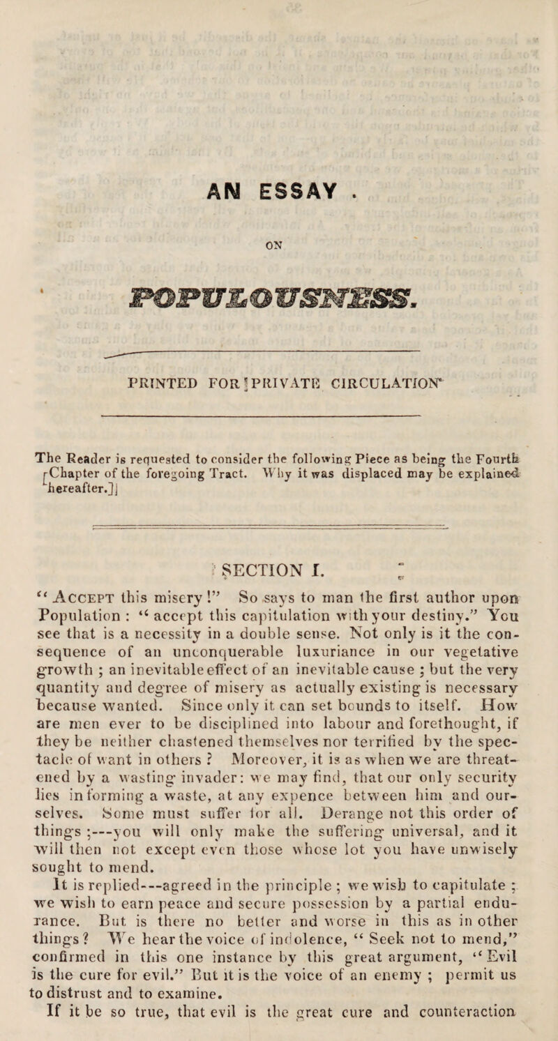 AN ESSAY . ON IPOFULOVSNESS. PRINTED FOR!PRIVATE CIRCULATION* a The Reader is requested to consider the following Piece as being the Fourth j-Chapter of the foregoing Tract. Why it was displaced may be explained Lhereafter.]J Sr SECTION I. ; (i Accept this misery !” So says to man the first author upon Population : “ accept this capitulation with your destiny.” You see that is a necessity in a double sense. Not only is it the con¬ sequence of an unconquerable luxuriance in our vegetative growth ; an inevitable effect of an inevitable cause ; but the very quantity and degree of misery as actually existing is necessary because wanted. Since only it can set bounds to itself. How are men ever to be disciplined into labour and forethought, if they be neither chastened themselves nor terrified by the spec¬ tacle of want in others ? Moreover, it is as when we are threat¬ ened by a wasting- invader: we may find, that our only security lies informing a waste, at any expence between him and our¬ selves. Some must suffer lor all. Derange not this order of things ;—you will only make the suffering universal, and it will then not except even those whose lot you have unwisely sought to mend. It is replied-—agreed in the principle ; we wish to capitulate ; we wish to earn peace and secure possession by a partial endu¬ rance. Cut is there no better and worse in this as in other things? We hear the voice of indolence, “ Seek not to mend,” confirmed in this one instance by this great argument, ‘‘Evil is the cure for evil.” But it is the voice of an enemy ; permit us to distrust and to examine. If it be so true, that evil is the great cure and counteraction