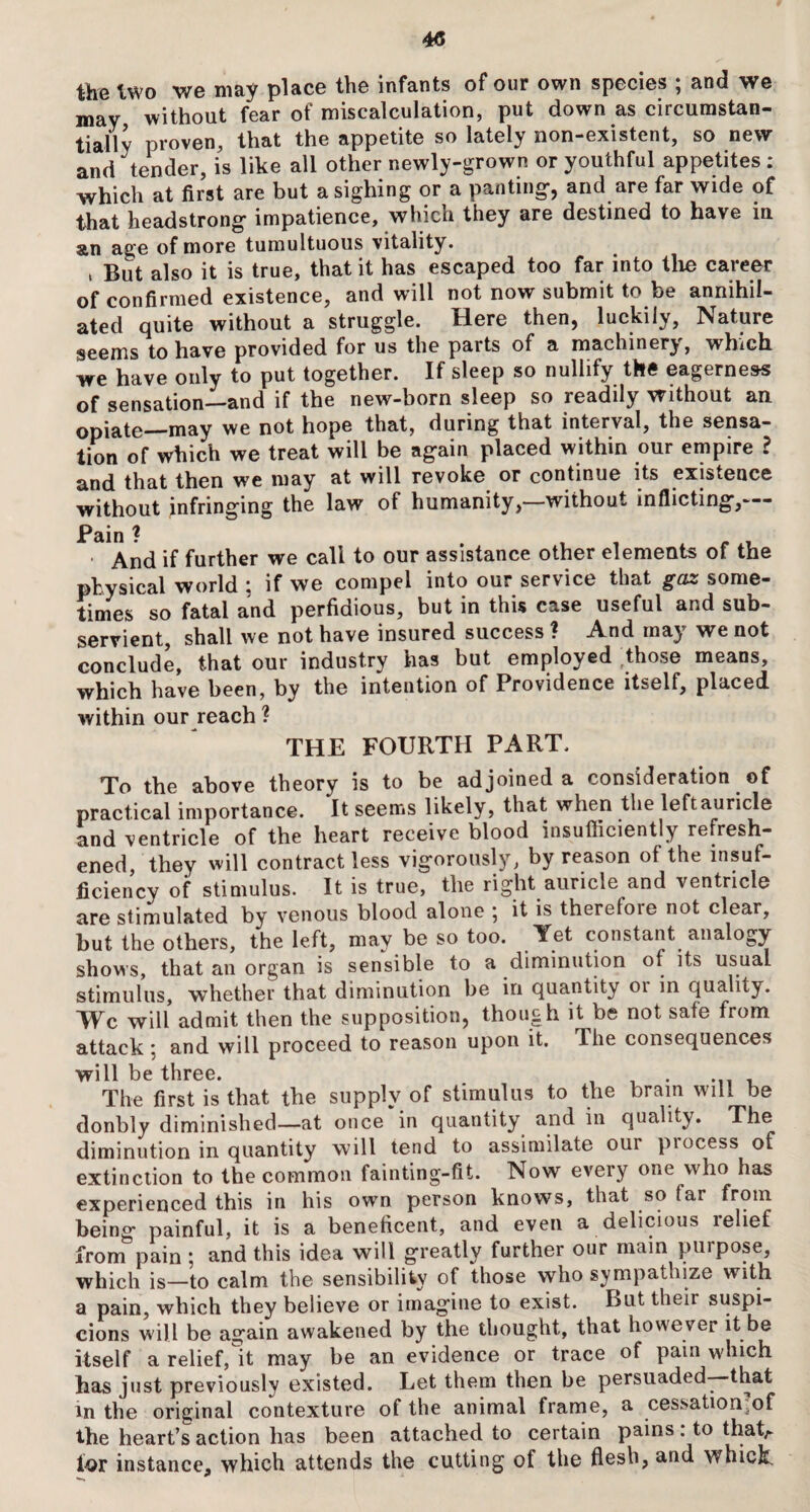 the two we may place the infants of our own species ; and we may without fear of miscalculation, put down as circumstan¬ tially proven, that the appetite so lately non-existent, so new and tender, is like all other newly-grown or youthful appetites : which at first are but a sighing or a panting-, and are far wide of that headstrong- impatience, which they are destined to have in an age of more tumultuous vitality. , But also it is true, that it has escaped too far into the career of confirmed existence, and will not now submit to be annihil¬ ated quite without a struggle. Here then, luckily, Nature seems to have provided for us the parts of a machinery, which we have only to put together. If sleep so nullify the eagerness of sensation—and if the new-born sleep so readily without an opiate—may we not hope that, during that interval, the sensa¬ tion of which we treat will be again placed within our empire ? and that then we may at will revoke or continue its existence without infringing the law of humanity,—without inflicting,— Pain ? ■ And if further we call to our assistance other elements of the physical world ; if we compel into our service that gaz some¬ times so fatal and perfidious, but in this case useful and sub¬ servient, shall we not have insured success ? And may we not conclude, that our industry has but employed those means, which have been, by the intention of Providence itself, placed within our reach ? THE FOURTH PART. To the above theory is to be adjoined a consideration of practical importance. It seems likely, that when the left auricle and ventricle of the heart receive blood insufficiently refresh¬ ened, they will contract less vigorously, by reason of the insuf¬ ficiency of stimulus. It is true, the right auricle and ventricle are stimulated by venous blood alone * it is therefoie not clear, but the others, the left, may be so too. Yet constant analogy- shows, that an organ is sensible to a diminution of its usual stimulus, whether that diminution be in quantity 01 in quality. Wc will admit then the supposition, though it be not safe from attack : and will proceed to reason upon it. lhe consequences will be three. The first is that the supply of stimulus to the brain will be donbly diminished—at once in quantity and in quality. The diminution in quantity will tend to assimilate oui piocess of extinction to the common fainting-fit. Now every one who has experienced this in his own person knows, that so far from being painful, it is a beneficent, and even a delicious relief from pain ; and this idea will greatly further our main purpose, which is—to calm the sensibility of those who sympathize with a pain, which they believe or imagine to exist. But their suspi¬ cions will be again awakened by the thought, that however it be itself a relief, it may be an evidence or trace of pain which has just previously existed. Let them then be persuaded—that in the original contexture of the animal frame, a cessatiorrof the heart’s action has been attached to certain pains : to thatA for instance, which attends the cutting of the flesh, and whick