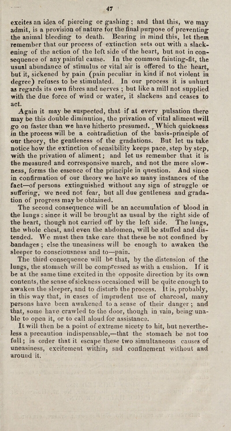 excites ail idea of piercing or gashing ; and that this, we may admit, is a provision of nature for the final purpose of preventing the animal bleeding to death. Bearing in mind this, let them remember that our process of extinction sets out with a slack¬ ening* of the action of the left side of the heart, but not in con- sequence of any painful cause. In the common fainting-fit, the usual abundance of stimulus or vital air is offered to the heart, but it, sickened by pain (pain peculiar in kind if not violent in degree) refuses to be stimulated. In our process it is unhurt as regards its own fibres and nerves ; but like a mill not supplied with the due force of wind or water, it slackens and ceases to act. Again it may be suspected, that if at every pulsation there may be this double diminution, the privation of vital aliment will go on faster than we have hitherto presumed. r Which quickness in the process will be a contradiction of the basis-principle of our theory, the gentleness of the gradations. But let us take notice how the extinction of sensibility keeps pace, step by step, with the privation of aliment; and let us remember that it is the measured and corresponsive march, and not the mere slow¬ ness, forms the essence of the principle in question. And since in confirmation of our theory we have so many instances of the fact-—of persons extinguished without any sign of struggle or suffering, we need not fear, blit all due gentleness and grada¬ tion of progress may be obtained. The second consequence will be an accumulation of blood in the lungs : since it will be brought as usual by the right side of the heart, though not carried off by the left side. The lungs, the whole chest, and even the abdomen, will be stuffed and dis¬ tended. We must then take care that these be not confined by bandages ; else the uneasiness will be enough to awaken the sleeper to consciousness and to—pain. The third consequence will be that, by the distension of the lungs, the stomach will be compressed as with a cushion. If it be at the same time excited in the opposite direction by its own contents, the sense of sickness occasioned will be quite enough to awaken the sleeper, and to disturb the process. It is, probably, in this way that, in cases of imprudent use of charcoal, many persons have been awakened to a sense of their danger ; and that, some have crawled to the door, though in vain, being una¬ ble to open it, or to call aloud for assistance. It will then be a point of extreme nicety to hit, but neverthe¬ less a precaution indispensable,—that the stomach be not too full; in order that it escape these two simultaneous causes of uneasiness, excitement within, snd confinement without and around it.