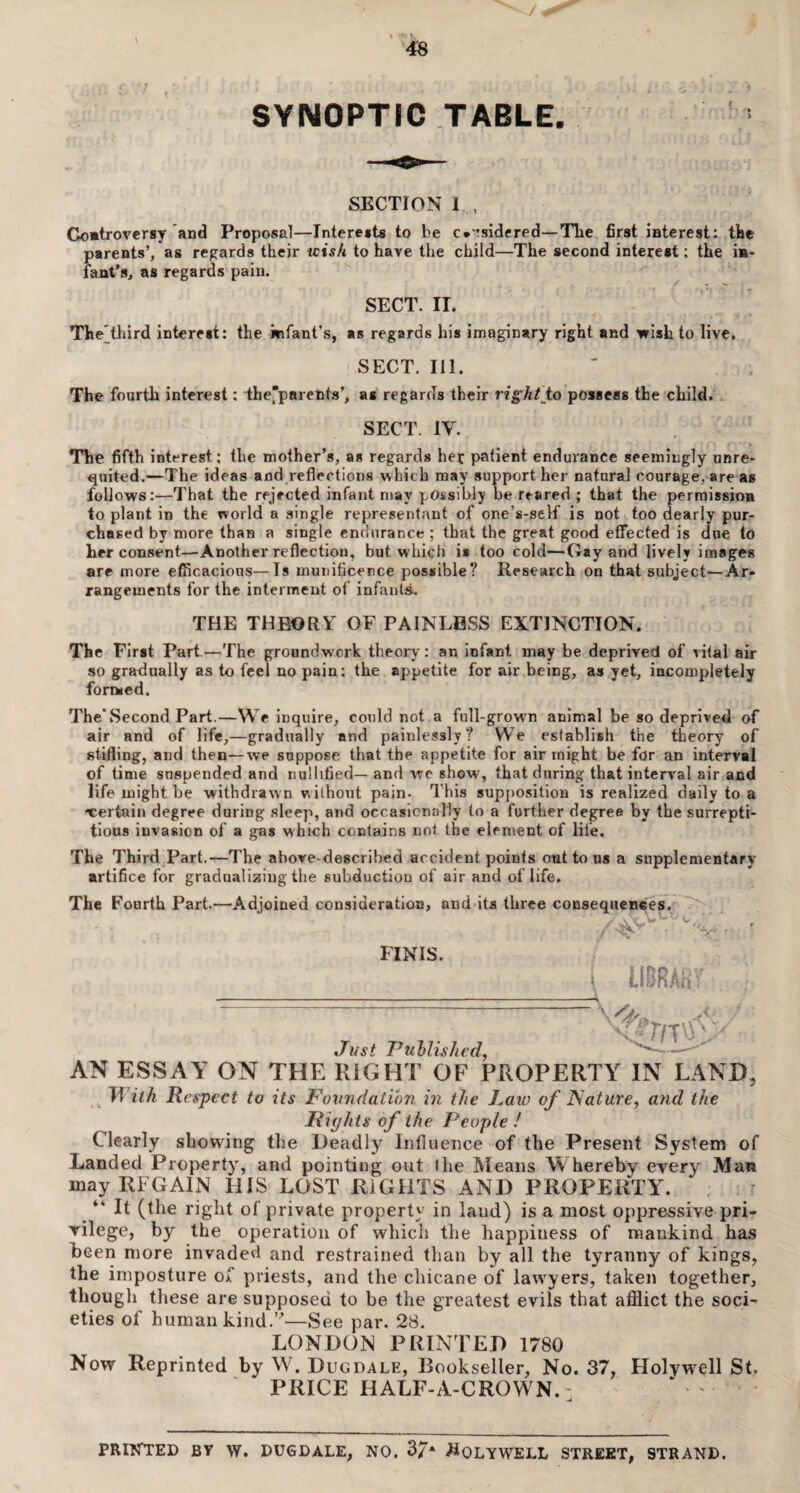 SYNOPTIC TABLE. SECTION 1 , Controversy and Proposal—Interests to be c*:sidered—The first interest: the parents’, as regards their wish to have the child—The second interest; the in¬ fant’s, as regards pain. SECT. II. The'third interest: the infant’s, as regards his imaginary right and •wish to live. SECT. Ill. The fourth interest: the'parents’, as regards their right to possess the child. SECT. IV. The fifth interest: the mother’s, as regards her patient endurance seemingly unre¬ quited.—The ideas and reflections which may support her natural courage, are as follows:—That the rejected infant may possibly be reared ; that the permission to plant in the world a single representant of one’s-self is not too dearly pur¬ chased by more than a single endurance ; that the great good effected is due to her consent—Another reflection, but which i» too cold—Gay and lively images are more efficacious—Is munificence possible? Research on that subject—Ar¬ rangements for the interment of infants. THE THEORY OF PAINLESS EXTINCTION. The First Part.—The groundwork theory: an infant may be deprived of vital air so gradually as to feel no pain: the appetite for air being, as yet, incompletely formed. The Second Part.—We inquire, could not a full-grown animal be so deprived of air and of life,—gradually and painlessly? We establish the theory of stifling, and then—we suppose that the appetite for air might be for an interval of time suspended and nullified—and we show, that during that interval air and life might be withdrawn without pain. This supposition is realized daily to a t;er{ain degree during sleep, and occasionally to a further degree by the surrepti¬ tious invasion of a gas which contains not the element of life. The Third Part.—The above-described accident points out to us a supplementary artifice for graduating the subduction of air and of life. The Fourth Part.—Adjoined consideration, and its three consequences. FINIS. i LIBRARY r r, s£m\J' Just Published, —■ AN ESSAY ON THE RIGHT OF PROPERTY IN LAND, R ith Respect to its Foundation in the Raw of Nature, and the Rights of the People ! Clearly showing the Deadly Influence of the Present System of Landed Property, and pointing out the Means Whereby every Man may REGAIN HIS LOST RIGHTS AND PROPERTY. “ It (the right of private property in laud) is a most oppressive pri- yilege, by the operation of which the happiuess of mankind has been more invaded and restrained than by all the tyranny of kings, the imposture of priests, and the chicane of lawyers, taken together, though these are supposed to be the greatest evils that afflict the soci¬ eties of human kind.”—See par. 28. LONDON PRINTED 1780 Now Reprinted by W. Dug dale, Bookseller, No. 37, Holywell St. PRICE HALF-A-CROWN. PRINTED BY W. DUGDALE, NO. 37* #QLYWELL STREET, STRAND.