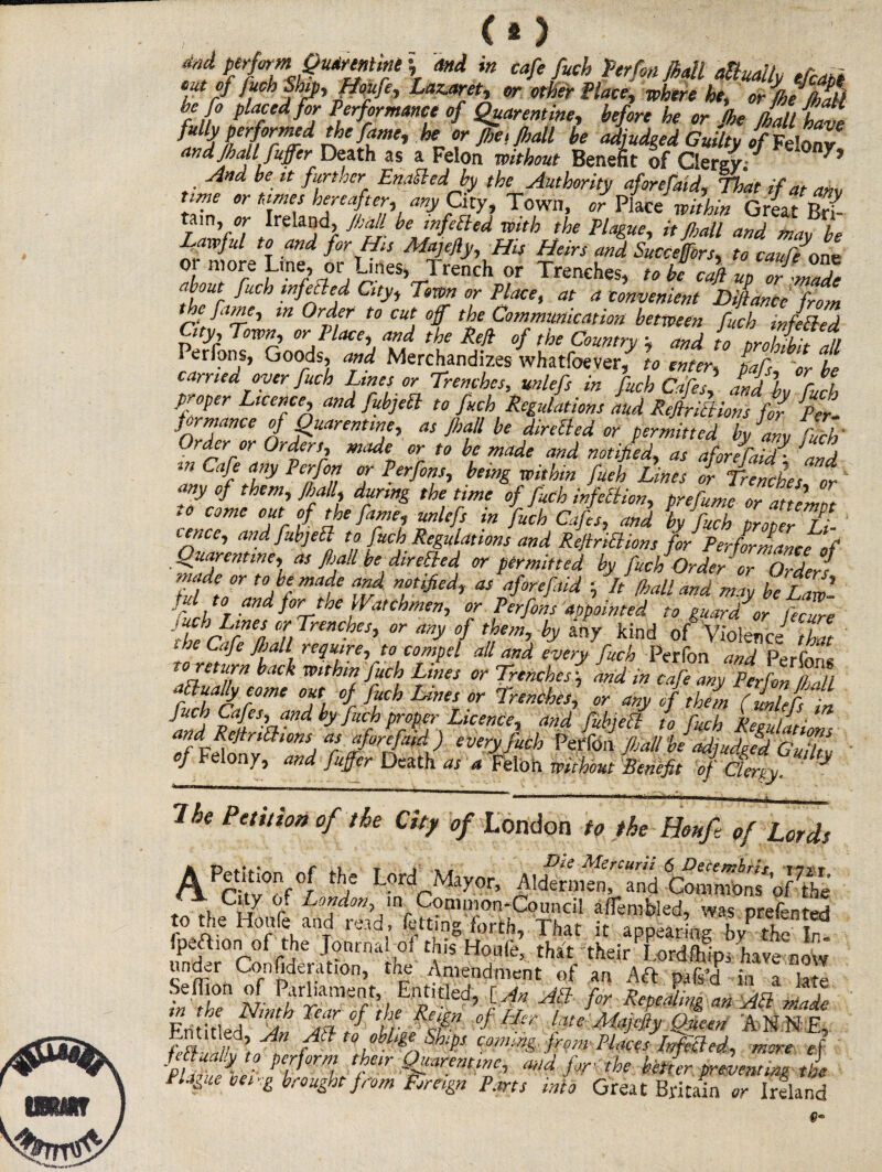 and perform Qmrmm \ and in cafe fuch Terfon Jhall dually eTcati out of fuch Ship, ffoufe, Lazatret, or other Place, where he, oZjhe/hali tll° J’lafedf°,r Performance of Quaremine, before he or jhe Jhall have ffy performed the fanti, he or /he,/hall be adjudged Guilty of Felony and Jhall fuffer Death as a Felon without Benefit of Clergy; And be it further Emttedb the Authority aforefaid, That if at am nme or times hereafter, any City, Town, or Place' within Great tam, or Ireland, Jhall be mfelled with the Plague, it Jhall and may be Tffful to and for His Alajefiy, His Heirs and Succejfors, to caufe \one or more Lrne, or Ljrtes, Trench or Trenches, to be c^fi up or made til r f“ch -”fe^ed Clty* 7 Flace’ M a convenient Diflance from the fame, m Order to cut off the Communication between fuck in felled City, Town, or Place, and the Red of the Country ; and to prohibit 1 Perfons, Goods, and Merchandizes whatfoever, to enter, pafs or be carried oyer fuch Lines or Trenches, unlefs in fuch Cafes, Ind L fuck proper Licence, and fubjeft to fuch Regulations and Refirittions for Per jormance of QuarenUne, as Jhall be directed or permitted by any fuel' Order or Orders, made or to be made and notified, as aforefaid^. and. m Ca-f affy Peff°u °f Pfcfonu being within fueh Lines or Trenches or any of them, Jhall, during the time of fuch infection, prefumc or attempt to come out of the fame, unlefs in fuch Cafes, and by fu7h proZr 7- ier.ee, and fubjeEl to fuch Regulations and Reftritt.ions for Performance of Quarentme, as fijall be directed or permitted by fuch Order'or Orders made or to be made and notified, at aforeftid It /ball and may be Law’ f A t0 and jor the Watchmen, or Perfons appointed to guar/or fecure it ZLrnea °n drenches, or any of them, by any kind of Violence^ 'hat i he Cafe Jhall require, to compel all and every fuch Perfon and Perfnn« to return back within fuch Lines or Trenches \ and in cafe any Perfon PAL aPluallyeome out of fuch Lines or Trenches, or any if th?m (Meoi afdRM \andhy^7P7^YsLicenCh and to fuch Renfations ndReJtnlhons as aforefaid) every fuch Perfbn Jhall be adiudged Guilts- of eon/, and fuffer Death as a Feloil without Benefit of Clergy, The Petition of the City of London to the Houfi of Lords pcw°/f f to the Honfe and read, fetting forth. That it appearing by the l7 fpeftion of the Journal of this Houle, that their Lordftilpi have now under Confideration, the Amendment of an Aft pag’d in a latl Sen‘or! $ Pvliaraent, Entitled, [An All for Repealing an AT made p.% 7a .% feiSn of Lit r late A/ajelfy Oucen ANNE mS’t^H fFtto obll&e Shf coming from- PlJcJifflchd, mere ef HvuX PZ0rmi /t m,d the better preventing ti e Plague cei,g brought from Foreign Pans into Great Britain or Ireland A