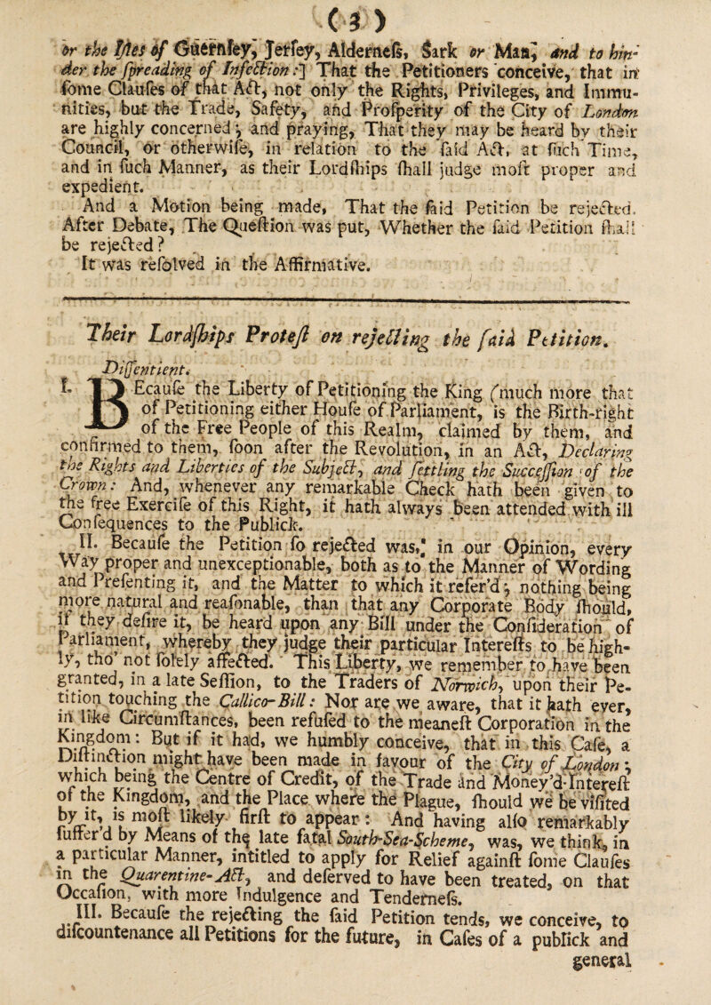 or the IJles of Gfctefftfey, Jetfey, Aldernefi, Sark or Maand to hin¬ der the [presiding of Infection .•] That the Petitioners conceive, that irt fome Claufes of that Aft, not only the Rights, Privileges, and Immu¬ nities, but the Trade, Safety, and ■ Prosperity of the City of London are highly concerned j and praying, That they may be heard by their Council, or otherwife, in relation to the laid 'Aft, at fiich time, and in fuch Manner, as their Lordfhips (hall judge moft proper and expedient. . , And a Motion being made, That the (aid Petition be rejected. After Debate, The Queflion was put, Whether the laid Petition (hail be rejected? It was refolved in the Affirmative. Their Lordfhips Protefl on rejelling the [aid Petition^ Diffentient. ■k T3 Ecajife the Liberty of Petitioning the King (much more that of Petitioning either Houfe of Parliament, is the Birth-right of the Free People of this Realm, claimed by them, and confirmed to them, foon after the Revolution, in an Afl, Declaring tns Rights and Liberties of the Subjc^f and fettling the Succejjion (of the Crown: And, whenever any remarkable Check hath been given to the free Exercife of this Right, it hath always been attended with ill Con (equences to the Publick. II. Becaufe the Petition fo reje&ed was,,* in our Opinion, every Way proper and unexceptionable, both as to the Manner of Wording and Prefenting it, and the Matter to which it refer’d ^ nothing being more natural and reafonable, than that any Corporate Body fhould, il they, defire it, be heard upon any Bill under the Confideration of 1 arhament, whereby they judge their particular Intereffs to be high¬ ly, tho not (blely afrefted. This Liberty, we remember to have been granted, in a late Seffion, to the Traders of Norwich, pon their Pe- tition touching the Callico-Bill: Nor are we aware, that it hath ever, in like Circum fiances, been refufed to the meaneft Corporation in the •. But if it had, we humbly conceive, that in this Cafe, a DiitmcTion might have been made in favour of the City of London ; vvhich being the Centre of Credit, of the Trade and Money’dTnterefl of the Kingdom, and the Place where the Plague, fhouid we beviJfited rVhfl1[kely firft to appear: And having al(o remarkably tuner d by Means of th^ late fatal South-$ea-Scheme7 was, we think, in a particular Manner, intitled to apply for Relief againft (ome Claufes in the Quarantine-AEl, and deferved to have been treated, on that Uccalion. with more Indulgence and Tendernefs. III. Becaufe the rejefting the (aid Petition tends, we conceive, to discountenance all Petitions for the future, in Cafes of a pubfick and general