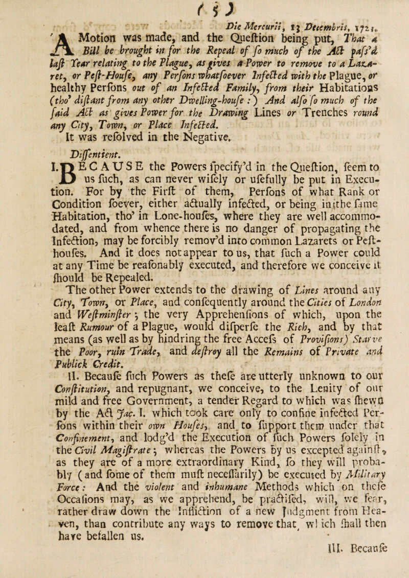 Die Mercurit, ij Dutmbrh, 172^ ' A Motion was made, and the Queflion being put. That a Bill be brought in for the Refeal of fo much of the Aft fafs’d- lafl Tear relating to the Blague, as gives a Power to remove to a Laz.a~ ret, or Pcfi-Houfe, any Perfons whatfoever Infefted with the Plague, or healthy Perfons out of an Infefted Family, from their Habitations (thoy difiant from any other Dwelling-houfe .* ) And alfo fo much of the faid Aft as gives Power for the Drawing Lines or Trenches round any City, Town, or Place Infefted. It was refolved in the Negative. Diffentient. I.I5 EC A USE the Powers fpecify’d in the Qiieftion, feem to JL> us fuch, as can never wifely or ufefully be put in Execu¬ tion. For by the Firft of them, Perfons of what Rank or Condition foever, either actually infefted, or being inithe fame Habitation, tho’ in Lone-houfes, where they are well accommo¬ dated, and from whence there is no danger of propagating the Infeftion, may be forcibly remov’d into common Lazarets or Pell- honles. And it does not appear to us, that fuch a Power could at any Time be reafbnably executed, and therefore we conceive it fhould be Repealed. The other Power extends to the drawing of Lines around any City, Town, or Place, and confequently around the Cities of London and Weftminfter *, the very Apprehenfions of which, upon the leaft Rumour of a Plague, would difperfe the Rich, and by that means (as well as by hindring the free Accefs of Provifions) Starve the Poor, ruin Trade, and defiroy all the Remains of Private and Publick Credit. 11. Becaufe fuch Powers as thefe are utterly unknown to our Conftitution, and repugnant, we conceive, to the Lenity of our mild and free Government, a tender Regard to which was fhewa by the Aft Jac. I. which took care only to confine infefted Per¬ fons within their own Houfes, and. to fupport them under that Confinement, and lodg’d the Execution of fuch Powers folely in the Civil Magi fir ate \ whereas the Powers by us excepted again ft * as they are of a more extraordinary Kind, fo they will proba¬ bly (andfomeof them muft neceffarily) be executed by Military Force: And the violent and inhumane Methods which on thele Occalions may, as we apprehend, be praftifed, will, we fear, rather draw down the InfTiftion of anew Judgment from Hea¬ ven, than contribute any ways to remove that, w! ich (hall then have befallen us. HI. Becaufe