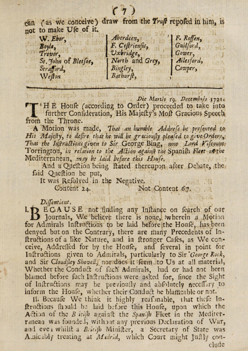 r^n fas we conceive) draw from the Truft repofed in him, is not to make Ufe of it. W. Bbor, Boyle, Trevor, <&. of Bletfoe9 Strajfordy Weft on Aberdeen, F. Ceftrienjisy Vxbridge, North and Grey, i Ailesford? Bingley, [ Corvper> Bathurft, F. Rofen, Guilford, Gower, Marti s r9. Decembtis 1721. »HE Houfe (according to Order) proceeded to take into JL further Gonilderation, His Majedy’s Mod Gracious Speech from the Throne. A Motion was made, 7W humble Addrefs be prcfe,nted to His Majefty, to defire that he will be gruioufy pleafed to give Ordera, That the InjiruElmtsgiven to Sir George Bing, now Lord Fifcount Torrington, in relation to the Action againjl the Spa nidi Fleet 1 ft the Mediterranean, may be laid before this Fhufe, And a Qiledion being dated thereupon after Debate, the Did Quedion be put, It was Refolved in the Negative. Content 24. Not Content 6-j. Dijfentient* i I.|5 EGA USE not finding any In dance on fe^rch pf oar 13 Journals, We believe there is none, *wherein a Motion for Admirals Indtnr&ions to be laid before the Houd, has been denyed but on the Contrary, there are many Precedents of In- druftionsofa like Nature, and in drofiger Cafes, as We con¬ ceive, Addrefled for by the Houfe* and feveral in point for Indru&ions given to Admirals, particularly to Sir 'George Rock, and Sit Cloudjley Shoveilj nor does it Teem , to Us at all material, Whether the Conduct of facK Admirals, had or had not been blamed before fuch I'iidru&ions were asked for, fmce the Sight of Indruftions may be previoufly and abfolutcly necefiary to inform the Houfe, whether their Conduct he blaitaeable or not. II. Becaufe We think it highly reafonable, that thefe In* ftrudions fit mid be laid before this Houfe, upon which the Action of the B itijh againd the Spanljh Fleet in the Mediter¬ ranean was founded, without any previous Declaration of War, and evetwhiida B,Itijh Minifter, a Secretary of State was Amicably treating at Madrid^ which Court might Jufily con-