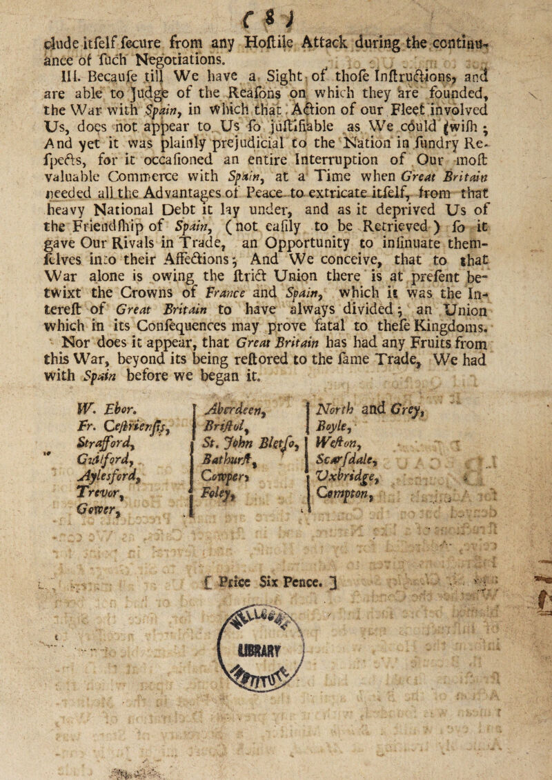 dude itfelf fecure from any Holtiie Attack during the centime ance of fuch Negotiations. III. Becaufe til] We have a Sight of thole Inftruftions? and are able to Judge of the Reafons on which they are founded, the War with Spain, in which that, A&ion of our Fleet involved Us, does not appear to Us fo juftifiable as We c6uld ^wilh • And yet it was plainly prejudicial to the Nation in fundry Re* fpefts, for it occalioned an entire Interniption of Our molt valuable Commerce with Spain, at a Time when Great Britain needed all the Advantages of Peace- to extricate itfelf, from that heavy National Debt it lay under, and as it deprived Us of the Friendfhip of Spain, (not eafily to be Retrieved) fo it gave Our Rivals in Trade, an Opportunity to inlinuate them- filves in:o their Affe&ions; And We conceive, that to that War alone is owing the ftri& Union there is at prelent be¬ twixt the Crowns of France and Spain, which it was the In- terell of Great Britain to have always divided; an Union which in its Conlequences may prove fatal to thefe Kingdoms. Nor does it appear, that Great Britain has had any Fruits from this War, beyond its being reftored to the lame Trade, We had with Spain before we began it* Wo Ebor. Aberdeen, I North and Grey, Fr. Ce/brienfis, Brtjld, J Boyle, Strafford, Guilford,, Aylesfcrd% Trevor% Gower, St. Jphn Bktjo, Weft on, Baihurjt, f Sc or [dale * 1 Gowpen FeUyf Vxbridgt Csmpton,