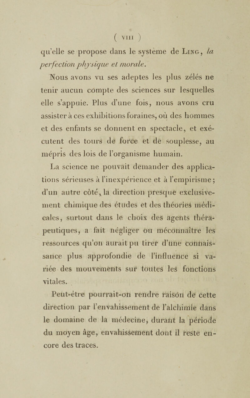 ( VI11 ) quelle se propose clans le système de Ling, la perfection physique et morale. Nous avons vu ses adeptes les plus zélés ne tenir aucun compte des sciences sur lesquelles elle s’appuie. Plus d’une fois, nous avons cru assister à ces exhibitions foraines, où des hommes et des enfants se donnent en spectacle, et exé¬ cutent des tours de force et de souplesse, au mépris des lois de l’organisme humain. La science ne pouvait demander des applica¬ tions sérieuses à l’inexpérience et à l’empirisme; d’un autre côté, la direction presque exclusive¬ ment chimique des études et des théories médi¬ cales, surtout dans le choix des agents théra¬ peutiques, a fait négliger ou méconnaître les ressources qu’on aurait pu tirer d’une connais¬ sance plus approfondie de l’influence si va¬ riée des mouvements sur toutes les fonctions vitales. Peut-être pourrait-on rendre raison de cette direction par l’envahissement de l’alchimie dans le domaine de la médecine, durant la période du moyen âge, envahissement dont il reste en¬ core des traces.