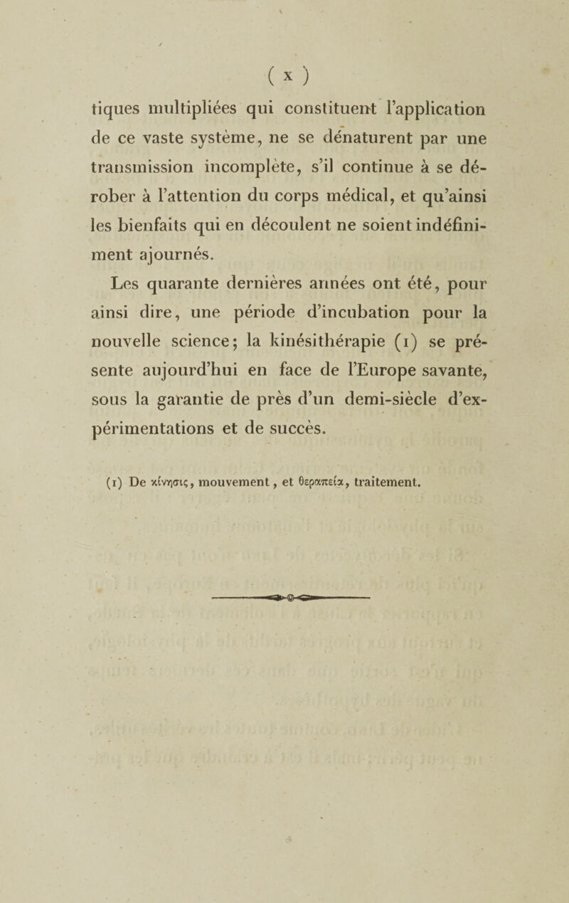 tiques multipliées qui constituent l’application de ce vaste système, ne se dénaturent par une transmission incomplète, s’il continue à se dé¬ rober à l’attention du corps médical, et qu’ainsi les bienfaits qui en découlent ne soient indéfini¬ ment ajournés. Les quarante dernières années ont été, pour ainsi dire, une période d’incubation pour la nouvelle science; la kinésithérapie (i) se pré¬ sente aujourd’hui en face de l’Europe savante, sous la garantie de près d’un demi-siècle d’ex¬ périmentations et de succès. (i) De xi'vïifftç, mouvement, et Séparai», traitement.