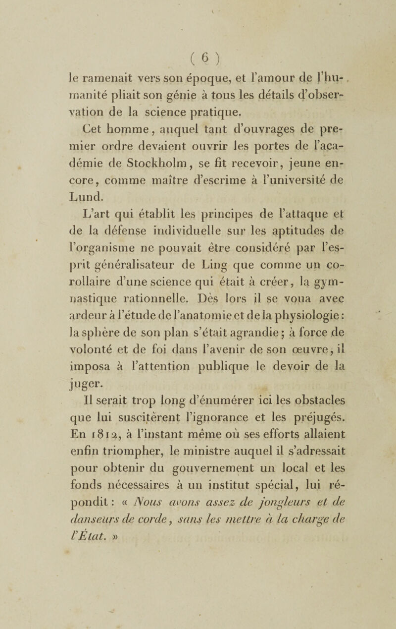 le ramenait vers son époque, et l’amour de [ hu¬ manité pliait son génie à tous les détails d’obser¬ vation de la science pratique. Cet homme, auquel tant d’ouvrages de pre¬ mier ordre devaient ouvrir les portes de l’aca¬ démie de Stockholm, se fit recevoir, jeune en¬ core, comme maître d’escrime à l’université de Lund. L’art qui établit les principes de l’attaque et de la défense individuelle sur les aptitudes de l’organisme ne pouvait être considéré par l’es¬ prit généralisateur de Ling que comme un co¬ rollaire d’une science qui était à créer, la gym¬ nastique rationnelle. Dès lors il se voua avec ardeur à l’étude de l’anatomie et de la physiologie : Ja sphère de son plan s’était agrandie ; à force de volonté et de foi dans l’avenir de son œuvre, il imposa à l’attention publique le devoir de la juger. Il serait trop long d’énumérer ici les obstacles que lui suscitèrent l’ignorance et les préjugés. En ï8i2, à l’instant même où ses efforts allaient enfin triompher, le ministre auquel il s’adressait pour obtenir du gouvernement un local et les fonds nécessaires à un institut spécial, lui ré¬ pondit : « Nous avons assez de jongleurs et de danseurs de corde, sans les mettre à la charge de l’État. »