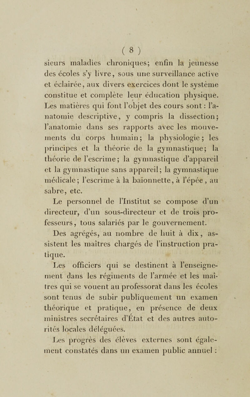 sieurs maladies chroniques; enfin la jeunesse des écoles s’y livre, sous une surveillance active et éclairée, aux divers exercices dont le système constitue et complète leur éducation physique. Les matières qui font l’objet des cours sont : l’a¬ natomie descriptive, y compris la dissection; l’anatomie dans ses rapports avec les mouve¬ ments du corps humain; la physiologie; les principes et la théorie de la gymnastique; la théorie de l’escrime; la gymnastique d’appareil et la gymnastique sans appareil; la gymnastique médicale; l’escrime à la baïonnette, à l’épée, au sabre, etc. Le personnel de l’Institut se compose d’un directeur, d’un sous-directeur et de trois pro¬ fesseurs, tous salariés par le gouvernement. Des agrégés, au nombre de huit à dix, as¬ sistent les maîtres chargés de l’instruction pra¬ tique. Les officiers qui se destinent à l’enseigne¬ ment dans les régiments de l’armée et les maî¬ tres qui se vouent au professorat dans les écoles sont tenus de subir publiquement un examen théorique et pratique, en présence de deux ministres secrétaires d’État et des autres auto¬ rités locales déléguées. Les progrès des élèves externes sont égale¬ ment constatés dans un examen public annuel :